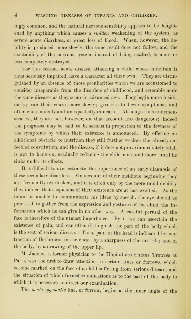 ingly common, and the natural nervous sensibility appears to be height- ened by anything which causes a sudden weakening of the system, as severe acute diarrhoea, or great loss of blood. When, however, the de- bility is produced more slowly, the same result does not follow, and the excitability of the nervous system, instead of being exalted, is more or less completely destroyed. For this reason, acute disease, attacking a child whose nutrition is thus seriously impaired, have a character all their own. They are distin- guished by an absence of those jjeculiarities which we are accustomed to consider inseparable from the disorders of childhood, and resemble more tli€ same diseases as they occur in advanced age. They begin more insidi- ously; run their course more slowly; give rise to fewer symjotoms; and often end suddenly and unexpectedly in death. Although thus undemon- strative, they are not, however, on that account less tlangerous; indeed the prognosis may be said to be serious in proportion to the fewness of the symj^toms by which their existence is announced. By offering an additional oljstacle to nutrition they still further weaken the already en- feebled constitution, and the disease, if it does not prove immediately fatal, is apt to hang on, gradually reducing the child more and more, until he sinks under its effects. It is difficult to over-estimate the imjoortance of an early diagnosis of these secondary disorders. On account of their insidious beginning they are frequently overlooked, and it is often only by the more rapid debility they induce that suspicions of their existence are at last excited. As the infant is unable to communicate his ideas by speech, the eye should be practised to gather from the expression and gestures of the child the in- formation which he can give in no other way. A careful perusal of the face is therefore of the utmost importance. By it we can ascertain the existence of pain, and can often distinguish the part of the body which is the seat of serious disease. Thus, pain in the head is indicated by con- traction of the brows; in the chest, by a sharpness of the nostrils; and in tlie belly, by a drawing of the upper lip. M. Jadelot, a former physician to the Hopital des Enfans Trouves at Paris, was the first to draw attention to certain lines or furrows, whicli become marked on tlie face of a child suffering from serious disease, and the situation of wliich furnishes indications as to the jjart of the body to which it is necessary to direct our examination. The oculo-zygomatic line, or furrow, begins at the inner angle of the