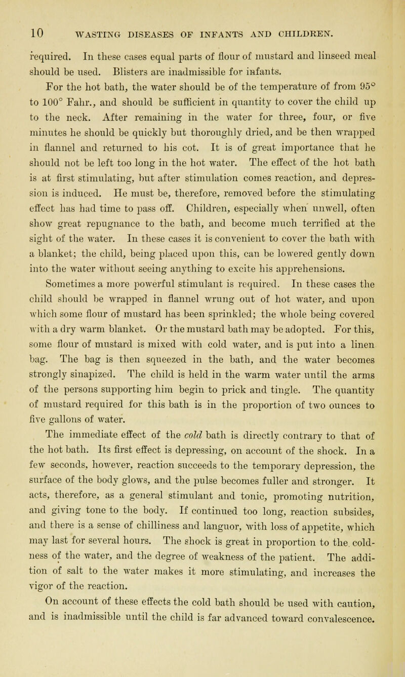 required. In these eases equal parts of flour of mustard and linseed meal should be used. Blisters are inadmissible for infants. For the hot bath, the water should be of the temperature of from 95° to 100° Fahr., and should be sufficient in quantity to cover the child up to the neck. After remaining in the water for three, four, or fire minutes he should be quickly but thoroughly dried, and be then wrapped in flannel and returned to his cot. It is of great importance that he should not be left too long in the hot water. The effect of the hot bath is at first stimulating, but after stimulation comes reaction, and depres- sion is induced. He must be, therefore, removed before the stimulating effect has had time to pass off. Children, especially when unwell, often show great rejjugnance to the bath, and become much terrified at the sight of the water. In these cases it is convenient to cover the bath with a blanket; the child, being placed upon this, can be lowered gently down into the water without seeing anything to excite his apprehensions. Sometimes a more jjowerful stimulant is required. In these cases the child sliould be wrapped in flannel wrung out of hot water, and upon which some flour of mustard has been sprinkled; the whole being covered with a dry warm blanket. Or the mustard bath may be adopted. For this, some flour of mustard is mixed with cold water, and is j)ut into a linen bag. The bag is then squeezed in the bath, and the water becomes strongly sinapized. The child is held in the warm water until the arms of the persons supporting him begin to prick and tingle. The quantity of mustard required for tliis bath is in the proportion of two ounces to five gallons of water. The immediate effect of the cold bath is directly contrary to that of tlie hot bath. Its first effect is depressing, on account of the shock. In a few seconds, however, reaction succeeds to the temporary depression, the surface of the body glows, and the pulse becomes fuller and stronger. It acts, therefore, as a general stimulant and tonic, promoting nutrition, and giving tone to the body. If continued too long, reaction subsides, and there is a sense of chilliness and languor, with loss of appetite, which may last for several hours. The shock is great in proportion to the cold- ness of the water, and the degree of weakness of the patient. The addi- tion of salt to the water makes it more stimulating, and increases the vigor of the reaction. On account of these effects the cold bath sliould be used with caution, and is inadmissible until the child is far advanced toward convalescence.