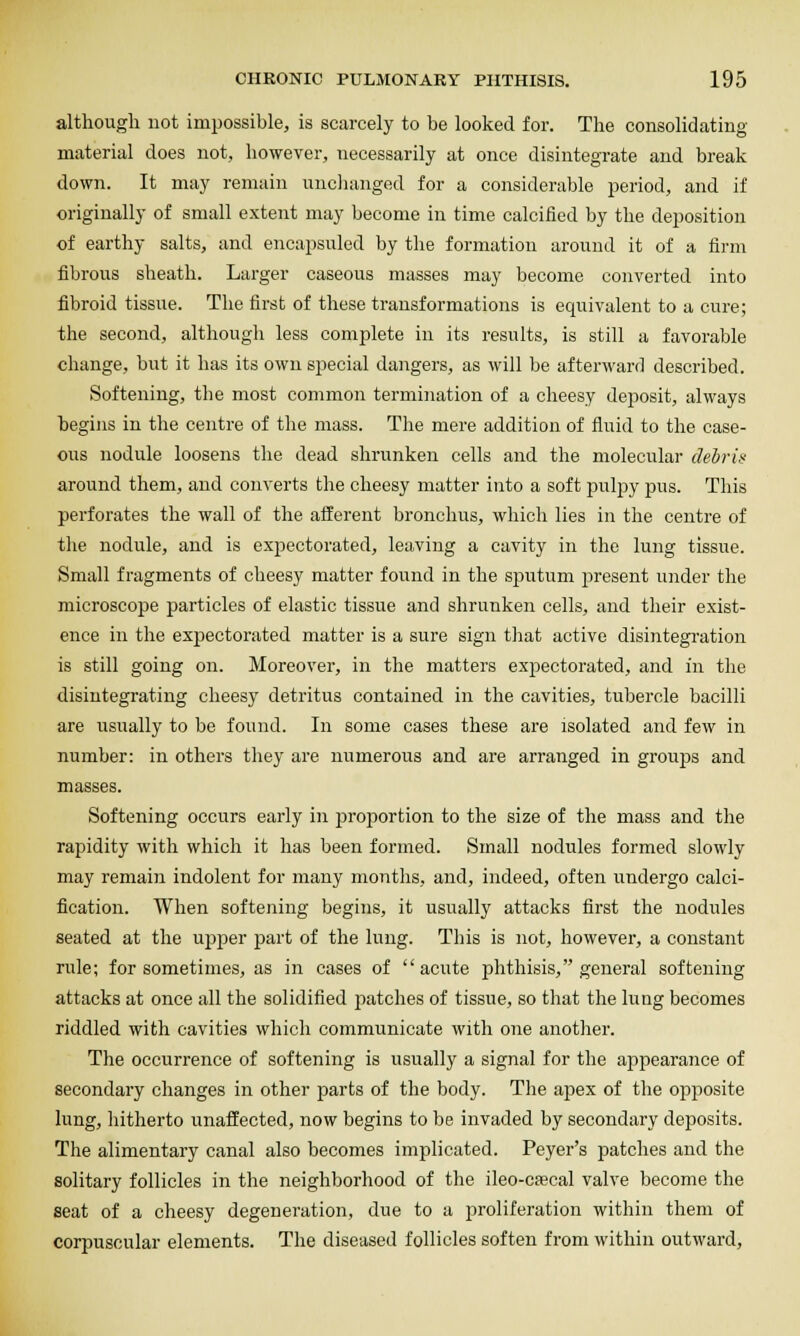 although not impossible, is scarcely to be looked for. The consolidating material does not, however, necessarily at once disintegrate and break down. It may remain uncJianged for a considerable period, and if originally of small extent may become in time calcified by the deposition of earthy salts, and encapsuled by the formation around it of a firm fibrous sheath. Larger caseous masses may become converted into fibroid tissue. The first of these transformations is equivalent to a cure; the second, although less complete in its results, is still a favorable change, but it has its own special dangers, as will be afterward described. Softening, the most common termination of a cheesy deposit, always begins in the centre of the mass. The mere addition of fluid to the case- ous nodule loosens the dead shrunken cells and the molecular debris around them, and converts the cheesy matter into a soft pulpy pus. This perforates the wall of the afferent bronchus, which lies in the centre of the nodule, and is expectorated, leaving a cavity in the lung tissue. Small fragments of cheesy matter found in the siratum present under the microscope particles of elastic tissue and shrunken cells, and their exist- ence in the expectorated matter is a sure sign that active disintegration is still going on. Moreover, in the matters expectorated, and in the disintegrating cheesy detritus contained in the cavities, tubei'ole bacilli are usually to be found. In some cases these are isolated and few in number: in others they are numerous and are arranged in groujos and masses. Softening occurs early in proportion to the size of the mass and the rapidity with which it has been formed. Small nodules formed slowly may remain indolent for many months, and, indeed, often undergo calci- fication. When softening begins, it usually attacks first the nodules seated at the upper part of the lung. This is not, however, a constant rule; for sometimes, as in cases of acute phthisis, general softening attacks at once all the solidified patches of tissue, so that the lung becomes riddled with cavities which communicate with one another. The occurrence of softening is usually a signal for the appearance of secondary changes in other parts of the body. The apex of the opposite lung, hitherto unaffected, now begins to be invaded by secondary deposits. The alimentary canal also becomes implicated. Peyer's patches and the solitary follicles in the neighborhood of tlie ileo-C£ecal valve become the seat of a cheesy degeneration, due to a proliferation within them of corpuscular elements. The diseased follicles soften from within outward,