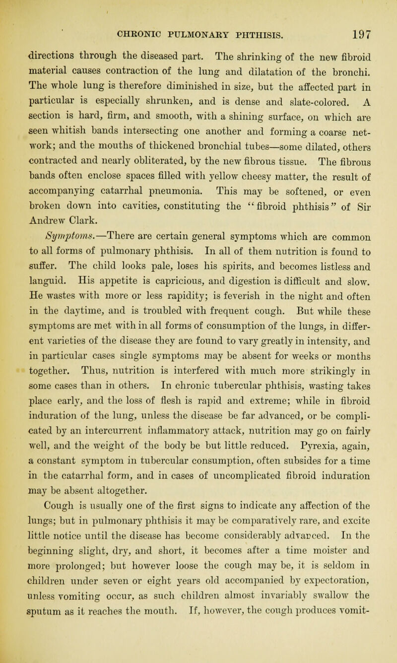 directions through the diseased part. The shrinking of the new fibroid material causes contraction of the lung and dilatation of the bronchi. The whole lung is therefore diminished in size, but the affected part in particular is especially shrunken, and is dense and slate-colored. A section is hard, firm, and smooth, with a shining surface, on which are seen whitish bands intersecting one another and forming a coarse net- work; and the mouths of thickened bronchial tubes—some dilated, others contracted and nearly obliterated, by the new fibrous tissue. The fibrous bands often enclose spaces filled with yellow cheesy matter, the result of accompanying catarrhal pneumonia. This may be softened, or even broken down into cavities, constituting the '' fibroid phthisis of Sir Andrew Clark. Synqjioma.—There are certain general symptoms which are common to all forms of pulmonary phthisis. In all of them nutrition is found to suffer. The child looks pale, loses his spirits, and becomes listless and languid. His ajapetite is capricious, and digestion is difficult and slow. He wastes with more or less rapidity; is feverish in the night and often in the daytime, and is troubled with frequent cough. But while these symptoms are met with in all forms of consumption of the lungs, in differ- ent varieties of the disease they are found to vary greatly in intensity, and in particular cases single symptoms may be absent for weeks or months together. Thus, nutrition is interfered with much more strikingly in some cases than in others. In chronic tubercular phthisis, wasting takes place early, and the loss of flesh is rapid and extreme; while in fibroid induration of the lung, unless the disease be far advanced, or be compli- cated by an intercurrent inflammatory attack, nutrition may go on fairly well, and the weight of the body be but little reduced. Pyrexia, again, a constant symptom in tubercular consumption, often subsides for a time in the catarrhal form, and in cases of uncomplicated fibroid induration may be absent altogether. Cough is usually one of the first signs to indicate any affection of the lungs; but in pulmonary jihthisis it may be comparatively rare, and excite little notice until the disease has become considerably advanced. In the beginning slight, dry, and short, it becomes after a time moister and more prolonged; but however loose the cough may be, it is seldom in children under seven or eight years old accompanied by expectoration, unless vomiting occur, as such children almost invariably swallow the sputum as it reaches the mouth. If, however, tlie cougli produces vomit-