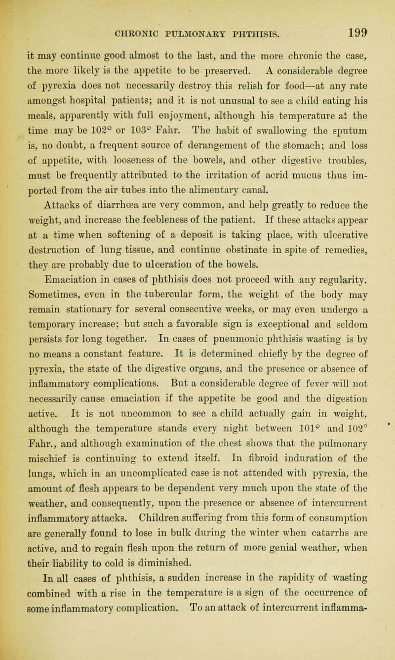 it may continue good almost to the last, and the more chronic the case, the more likely is the appetite to be preserved. A considerable degree of pyrexia does not necessarily destroy this relish for food—at any rate amongst hospital patients; and it is not unusual to see a child eating his meals, apparently with full enjoyment, although his temperature at the time may be 102° or 103° Fahr. The habit of swallowing the sputum is, no doubt, a frequent source of derangement of the stomach; and loss of appetite, with looseness of the bowels, and other digestive troubles, must be frequently attributed to the irritation of acrid mucus thus im- ported from the air tubes into the alimentary canal. Attacks of diarrhoea are very common, and help greatly to reduce the weight, and increase the feebleness of the patient. If these attacks appear at a time when softening of a deposit is taking place, with ulcerative destruction of lung tissue, and continue obstinate in spite of remedies, they are probably due to ulceration of the bowels. Emaciation in cases of phthisis does not proceed with any regularity. Sometimes, even in the tubercular form, the weight of the body may remain stationary for several consecutive weeks, or may even undergo a temporary increase; but such a favorable sign is exceptional and seldom persists for long together. In cases of pneumonic phthisis wasting is by no means a constant feature. It is determined chiefly by the degree of pyrexia, the state of the digestive organs, and the jiresence or absence of inflammatory complications. But a considerable degree of fever will not necessarily cause emaciation if the appetite be good and the digestion active. It is not uncommon to see a child actually gain in weight, although the temperature stands every night between 101° and 102° Fahr., and although examination of the chest shows that the pulmonary mischief is continuing to extend itself. In fibroid induration of the lungs, which in an uncomjDlicated case is not attended with pyrexia, the amount of flesh appears to be dependent very much upon the state of the weather, and consequently, upon the iiresence or absence of intercurrent inflammatory attacks. Children suffering from this form of consumption are generally found to lose in bulk during the winter when catarrhs are active, and to regain flesh upon the return of more genial weather, when their liability to cold is diminished. In all cases of phthisis, a sudden increase in the rapidity of wasting combined with a rise in the temperature is a sign of the occurrence of some inflammatory complication. To an attack of intercurrent inflamma-