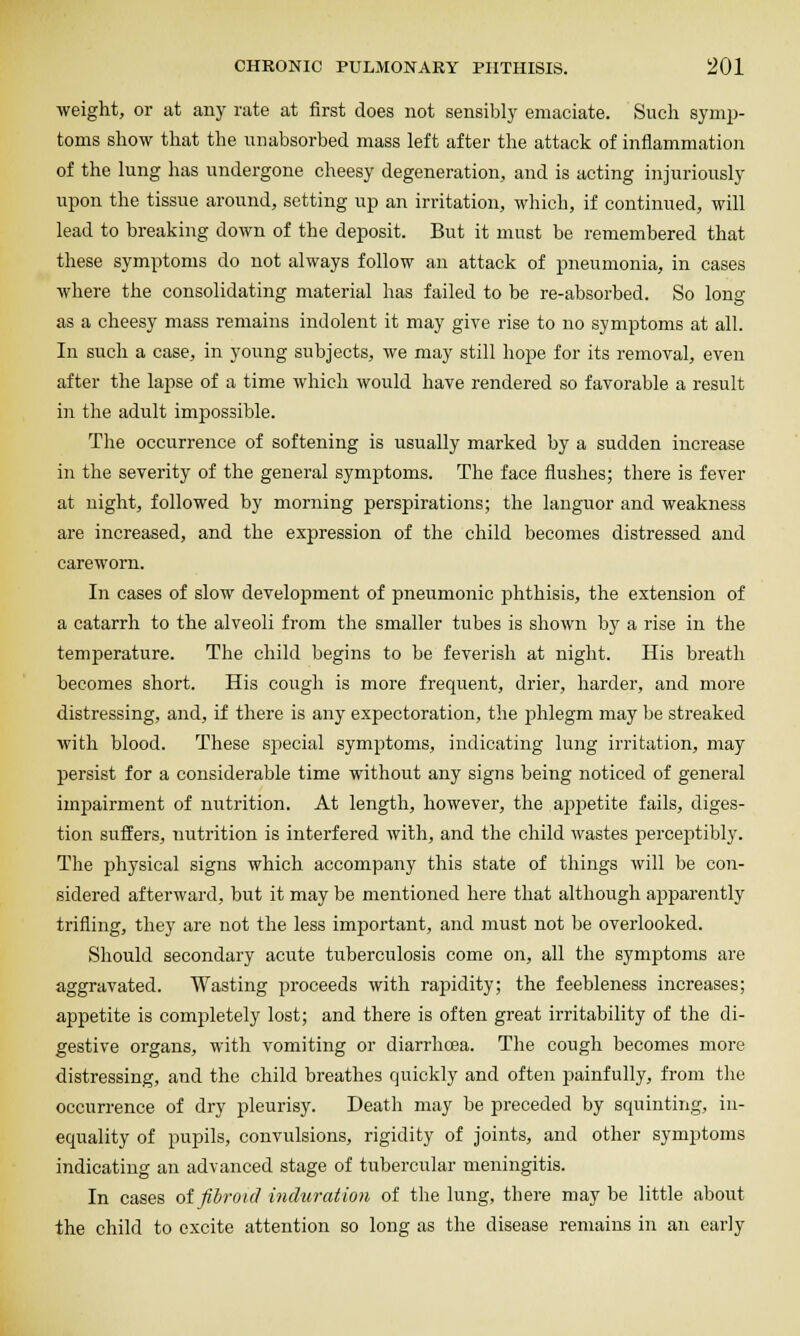 weight, or at any rate at first does not sensibly emaciate. Such symp- toms show that the unabsorbed mass left after the attack of inflammation of the lung has undergone cheesy degeneration, and is acting injuriously upon the tissue around, setting up an irritation, which, if continued, will lead to breaking down of the deposit. But it must be remembered that these symptoms do not always follow an attack of pneumonia, in cases where the consolidating material has failed to be re-absorbed. So long as a cheesy mass remains indolent it may give rise to no symptoms at all. In such a case, in young subjects, we may still hope for its removal, even after the lapse of a time which would have rendered so favorable a result in the adult impossible. The occurrence of softening is usually marked by a sudden increase in the severity of the general symptoms. The face flushes; there is fever at night, followed by morning perspirations; the languor and weakness are increased, and the expression of the child becomes distressed and careworn. In cases of slow development of pneumonic phthisis, the extension of a catarrh to the alveoli from the smaller tubes is shown by a rise in the temperature. The child begins to be feverish at night. His breath becomes short. His cough is more frequent, drier, harder, and more distressing, and, if there is any expectoration, the phlegm may be streaked with blood. These special symptoms, indicating lung irritation, may persist for a considerable time without any signs being noticed of general impairment of nutrition. At length, however, the af)petite fails, diges- tion suffers, nutrition is interfered with, and the child wastes perceptibly. The physical signs which accompany this state of things will be con- sidered afterward, but it may be mentioned here that although apparently trifling, they are not the less important, and must not be overlooked. Should secondary acute tuberculosis come on, all the symptoms are aggravated. Wasting proceeds with rapidity; the feebleness increases; appetite is completely lost; and there is often great irritability of the di- gestive organs, with vomiting or diarrhoea. The cough becomes more distressing, and the child breathes quickly and often painfully, from tlie occurrence of dry pleurisy. Death may be preceded by squinting, in- equality of pupils, convulsions, rigidity of joints, and other symptoms indicating an advanced stage of tubercular meningitis. In cases of fih-oicl induration of the lung, there may be little about the child to excite attention so long as the disease remains in an early