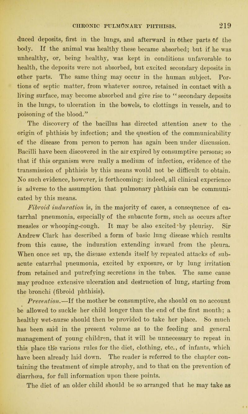 duced deposits, first in the lungs, and afterward in Other parts Of the body. If the animal was healthy these became absorbed; but if he was unhealthy, or, being healthy, was kept in conditions unfavorable to health, the deposits were not absorbed, but excited secondary deposits in other parts. The same thing may occur in the human subject. Por- tions of septic matter, from whatever source, retained in contact with a living surface, may become absorbed and give rise to  secondary deposits in the lungs, to ulceration in the bowels, to clottings in vessels, and to poisoning of the blood. The discovery of the bacillus has directed attention anew to the origin of phthisis by infection; and the question of the communicability of the disease from person to person has again been under discussion. Bacilli have been discovered in the air expired by consumptive persons; so that if tliis organism were really a medium of infection, evidence of the transmission of phthisis by this means would not be difficult to obtain. No such evidence, however, is forthcoming: indeed, all clinical experience is adverse to the assumption that pulmonary phthisis can be communi- cated by this means. Fibroid induration is, in the majority of cases, a consequence of ca- tarrhal pneumonia, especially of the subacute form, such as occurs after measles or whooping-cough. It may be also excited by pleurisy. Sir Andrew Clark has described a form of basic lung disease which results from this cause, the induration extending inward from the pleura. When once set up, the disease extends itself by repeated attacks of sub- acute catarrlial pneumonia, excited by exposure, or by lung irritation from retained and putrefying secretions in the tubes. The same cause may produce extensive ulceration and destruction of lung, starting from the bronchi (fibroid phthisis). Prevention.'—If the mother be consumptive, she should on no account be allowed to suckle her child longer than the end of the first month; a healthy wet-nurse should then be provided to take her place. So much has been said in the present volume as to the feeding and general management of young children, that it will be unnecessary to repeat in this place the varioits rules for tlie diet, clothing, etc., of infants, which have been already laid down. The reader is referred to the chapter con- taining the treatment of simple atrophy, and to that on the prevention of diarrhoea, for full information upon these points. The diet of an older child should be so arranged that he may take as