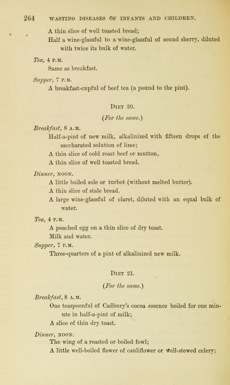 A thin slice of well toasted bread; Half a wine-glassful to a wine-glassful of sound sherry, diluted with twice its bulk of water. Tea, 4 P.M. Same as breakfast. Supper, 7 p.m. A breakfast-cupful of beef tea (a pound to the pint). Diet 20. [For tlie mmc.) Breakfast, 8 a.m. Half-a-pint of new milk, alkalinized with fifteen drops of the saccharated solution of lime; A thin slice of cold roast beef or miitton, A thin slice of well toasted bread. Dinner, noox. A little boiled sole or turbot (without melted butter). A thin slice of stale bread. A large wine-glassful of claret, diluted with an equal bulk of water. Tea, 4 p.m. A poached egg on a thin slice of dry toast. Milk and water. Supper,  p.m. Three-quarters of a pint of alkalinized new milk. Diet 31. {For flie same.) Breakfast, 8 a.m. One teaspoonful of Cadbury's cocoa essence boiled for one min- ute in half-a-pint of milk; A slice of thin dry toast. Dinner, noox. The wing of a roasted or boiled fowl; A little well-boiled flower of cauliflower or Ttell-stewed celery;