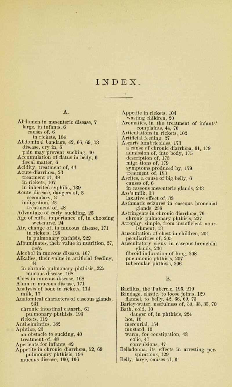 INDEX A. Abdomen in mesenteric disease, 7 large, in infanis, 6 causes of. 6 in rickets, 104 Abdominal bandage, 42, 66, 69, 73 disease, cry in, 6 pain may prevent sucking, 40 Accumulation of flatus in belly, 6 faecal matter, 6 Acidity, treatment of, 44 Acute diarrhoea, 33 treatment of, 48 in rickets, 107 in inherited syphilis, 139 Acute disease, dangers of, 3 secondary, 3 indigestion, 33 treatment of, 48 Advantage of early suckling, 25 Age of milk, importance of, in choosing wet-nurse, 34 Air, change of, in mucous disease, 171 in rickets, 136 in pulmonary phthisis, 332 Albuminates, their value in nutrition, 37, note. Alcohol in mucous disease. 167 Alkalies, their value in artificial feeding, 44 in chronic pulmonary phthisis, 335 mucous disease, 168 Aloes in mucous disease, 168 Alum in mucous disease, 171 Analysis of bone in rickets, 114 miik, 17 Anatomical characters of caseous glands, 331 chronic intestinal catarrh, 61 pulmonary phthisis, 193 rickets, 113 Anthelmintics, 183 Aphtha, 23 an obstacle to sucking, 40 treatment of, 48 Aperients for infants. 42 Appetite in chronic diarrhrea, 53, 69 pulmonary phthisis, 198 mucous disease, 160, 166 Appetite in rickets, 104 wasting children, 30 Aromatics, in the treatment of infants' complaints, 44, 76 Articulations in rickets, 103 Artificial feeding, 27 Ascaris lunibricoides, 173 a cause of chronic diarrhoea, 61, 179 admission of, into body, 175 description of, 173 migr^itions of, 179 symptoms produced by, 179 treatment of, 183 Ascites, a cause of big belly, 6 causes of, 6 in caseous mesenteric glands, 243 Ass's milk, 33 laxative effect of, 33 Asthmatic seizures in caseous bronchial glands, 236 Astringents in chronic diarrhoea, 76 chronic pulmonary phthisis, 237 Atroph3^ simple, from insufficient nour- ishment, 13 Auscultation of chest in children, 204 peculiarities of. 205 Auscultatory signs in caseous bronchial glands, 236 fibroid induration of lung, 308 pneumonic phthisis, 807 tubercular phthisis, 206 B. Bacillus, the Tubercle, 195. 319 Bandage, elastic, to loose Joints, 139 flauiK-l, to belly, 43, 66. 69, 73 Barley-water, usefulness of, 30, 33, 35, 70 Bath, cold, 10 danger of, in phthisis, 324 hot, lb mercurial, 154 mustard, 10 warm, for constipation, 43 colic, 47 convulsions, 47 Belladonna, its effects in arresting per- spirations, 129 Belly, large, causes of, 6