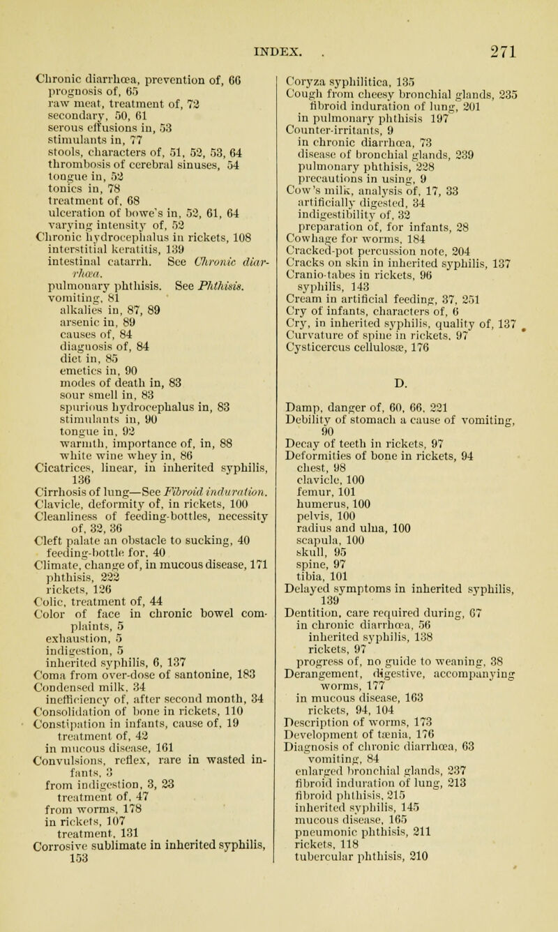 Chronic diarrhoea, prevention of, 66 prognosis of, S^ raw meat, treatment of, 73 secondary, 50, 61 serous effusions in, 53 stinmhuits in, 77 stools, cliaracters of, 51, 53, 53, 64 thrombosis of cerebral sinuses, 54 tongue in, 53 tonics in, 78 treatment of, 68 ulceration of bowe's in, 53, 61, 64 varying intensit}' of, 53 Chronic hydrocephalus in rickets, 108 interstitial keratitis, 139 intestinal catarrh. See Chronic diar- rhmi. pulmonary phthisis. See Phthisis. vomitim;, 81 alkalies in, 87, 89 arsenic in, 89 causes of, 84 diagnosis of, 84 diet in, 85 emetics in, 90 modes of death in, 83 sour smell in, 83 spurious hydrocephalus in, 83 stimulants in, 90 tongue in, 93 ■warmth, importance of, in, 88 white wine whey in, 86 Cicatrices, linear, in inherited syphilis, 136 Cirrhosis of lung—See Fibroid indurntion. Clavicle, deformitj' of, in rickets, 100 Cleanliness of feeding-bottles, necessity of, 33, 36 Cleft palate an obstacle to sucking, 40 feeding-bottle for, 40 Climate, change of, in mucous disease, 171 phthisis, 333 rickets, 126 Colic, treatment of, 44 Color of face in chronic bowel com- plaints, 5 exhaustion, 5 indigestion, 5 inherited syphilis, 6, 137 Coma from over-dose of santonine, 183 Condensed milk, 34 inefficiency of, after second month, 34 Consolidation of bone in rickets, 110 Constipation in infants, cause of, 19 treatment of, 43 in mucous disease, 161 Convulsions, reflex, rare in wasted in- fants, 3 from indigestion, 3, 23 treatment of, 47 from worms, 178 in rickets, 107 treatment. 131 Corrosive sublimate in inherited syphilis, 153 Coryza syphilitica, 135 Cougli from cheesy bronchial glands, 335 tibroid induration of lung^301 in pulmonary phthisis 197 Counter-irritants, 9 in chronic diarrhcca, 73 disease of bronchial glands, 239 pulmonary phthisis,338 precautions in using, 9 Cow's milk, analysis of, 17, 33 artificially digested, 34 indigestibility of, 33 preparation of, for infants, 28 Cowhage for worms, 184 Cracked-pot percussion note, 304 Cracks on skin in inherited syphilis, 137 Oranio-tabes in rickets, 96 syphilis, 143 Cream in artificial feeding, 37, 251 Cry of infants, characters of, 6 Cry, in inherited S3'philis, quality of, 137 , Curvature of spine in rickets, 97 Cysticercus cellulosse, 176 D. Damp, danger of, 60, 66. 221 Debility of stomach a cause of vomiting, 90 Decay of teeth in rickets, 97 Deformities of bone in rickets, 94 chest, 98 clavicle, 100 femur, 101 humerus, 100 pelvis, 100 radius and ulua, 100 scapula, 100 skull, 95 spine, 97 tibia, 101 Delayed symptoms in inherited syphilis, 139 Dentition, care required during, 07 in chronic diarrhoea, 56 inherited syphilis, 138 rickets, 97 progress of, no guide to weaning, 38 Derangement, digestive, accompanying worms, 177 in mucous disease, 163 rickets, 94, 104 Description of worms, 173 Development of t;vnia, 176 Diagnosis of chronic diarrhoea, 63 vomiting, 84 enlargeil bi-onchial glands, 237 fibroid induration of lung, 213 fibroid phthisis, 215 inherited sypliilis, 145 mucous disease, 165 pneumonic phthisis, 311 rickets, 118 tubercular phthisis, 310