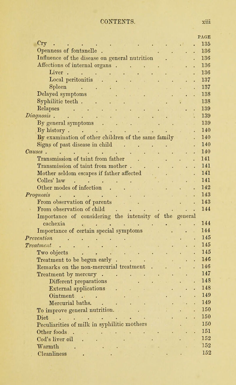 PAGE Cry .... . 135 Openness of fontanelle . . . . . 136 Influence of the disease on general nutrition . 136 Affections of internal organs .... . 136 136 Local peritonitis ... . . . 137 Spleen .... . 137 Delayed symptoms . . . . 138 Syphilitic teeth .... . . 138 . 139 Diagnosis ..... ... . 139 By general sj'mptoms ... . . 139 By history . 140 By examination of other children of the same family . 140 Signs of past disease in child .... . 140 140 Transmission of taint from father . 141 Transmission of taint from mother .... . 141 Mother seldom escapes if father affected . 141 Colles' law 141 Other modes of infection . . . . . 142 Prognosis . 143 From observation of parents . 143 From observation of child ...... . 144 Importance of considering the intensity of the gen jral 144 Importance of certain special symptoms 144 Prevention ..... . 145 Treatment . . . 145 145 Treatment to be begun early . . 146 Remarks on the non-mercurial treatment . . 146 147 Different preparations . 14S External applications . 148 Ointment . . . . • . 149 Mercurial baths . 149 To improve general nutrition. . 150 Diet . 150 Peculiarities of milk in syphilitic mothers 150 151 Cod's liver oil 152 Warmth 152 Cleanliness . . • 152