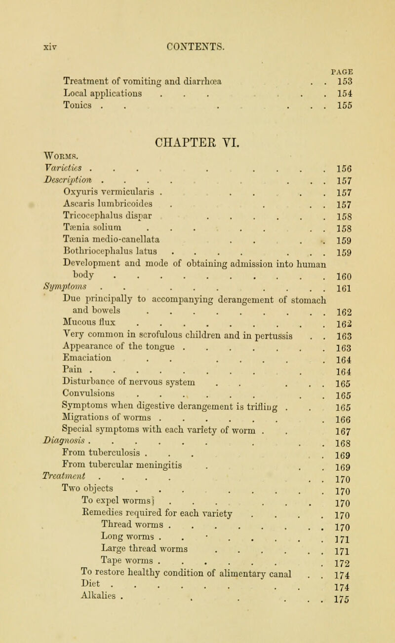 PAGE Treatment of vomiting and diarrhoea . . 153 Local applications ... ... 154 Tonics . . . ... 155 CHAPTER VI. Worms. Varieties .... Description .... Oxyuris vermicularis . Ascaris lumbricoides Tricocephalus dispar , Taenia solium ... Taenia medio-canellata Botnrioeephalus latus .... Development and mode of obtaining admission into human body Symptoms . ... Due principally to accompanying derangement of stomach and bowels ....... Mucous flux Very common in scrofulous children and in pertussis Appearance of the tongue Emaciation . . .... Pain Disturbance of nervous system Convulsions ...... Symptoms when digestive derangement is triiliug . Migrations of worms Special symptoms with each variety of worm . Diagnosis ...... From tuberculosis . From tubercular meningitis Treatment .... Two objects ... To expel wormsj ... Remedies required for each variety Thread worms Long worms ...... Large thread worms .... Tape worms ...... To restore healthy condition of alimentary canal Diet Alkalies . 156 157 157 157 158 158 159 159 160 161 162 162 163 163 164 164 165 165 165 166 167 168 169 169 170 170 170 170 170 171 171 172 174 174 175