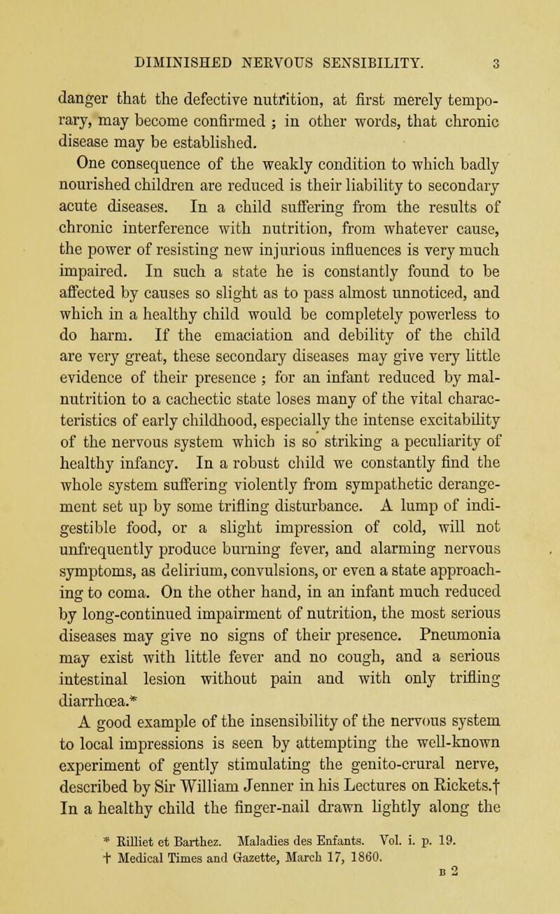 danger that the defective nutrition, at first merely tempo- rary, may become confirmed ; in other words, that chronic disease may be established. One consequence of the weakly condition to which badly nourished children are reduced is their liability to secondary acute diseases. In a child suffering from the results of chronic interference with nutrition, from whatever cause, the power of resisting new injurious influences is very much impaired. In such a state he is constantly found to be affected by causes so slight as to pass almost unnoticed, and which in a healthy child would be completely powerless to do harm. If the emaciation and debility of the child are very great, these secondary diseases may give very little evidence of their presence ; for an infant reduced by mal- nutrition to a cachectic state loses many of the vital charac- teristics of early childhood, especially the intense excitability of the nervous system which is so striking a peculiarity of healthy infancy. In a robust child we constantly find the whole system suffering violently from sympathetic derange- ment set up by some trifling disturbance. A lump of indi- gestible food, or a slight impression of cold, will not unfrequently produce burning fever, and alarming nervous symptoms, as delirium, convulsions, or even a state approach- ing to coma. On the other hand, in an infant much reduced by long-continued impairment of nutrition, the most serious diseases may give no signs of their presence. Pneumonia may exist with little fever and no cough, and a serious intestinal lesion without pain and with only trifling diarrhoea.* A good example of the insensibility of the nervous system to local impressions is seen by attempting the well-known experiment of gently stimulating the genito-crural nerve, described by Sir William Jenner in his Lectures on Rickets.f In a healthy child the finger-nail drawn lightly along the * Rilliet et Barthez. Maladies des Enfants. Vol. i. p. 19. t Medical Times and Gazette, March 17, 1860.