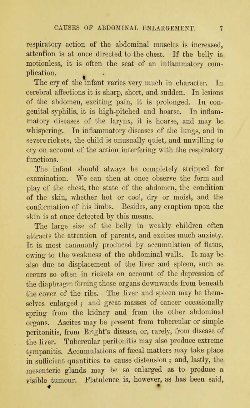 respiratory action of the abdominal muscles is increased, attention is at once directed to the chest. If the belly is motionless, it is often the seat of an inflammatory com- plication. The cry of the infant varies very much in character. In cerebral affections it is sharp, short, and sudden. In lesions of the abdomen, exciting pain, it is prolonged. In con- genital syphilis, it is high-pitched and hoarse. In inflam- matory diseases of the larynx, it is hoarse, and may be whispering. In inflammatory diseases of the lungs, and in severe rickets, the child is unusually quiet, and unwilling to cry on account of the action interfering with the respiratory functions. The infant should always be completely stripped for examination. We can then at once observe the form and play of the chest, the state of the abdomen, the condition of the skin, whether hot or cool, dry or moist, and the conformation of his limbs. Besides, any eruption upon the skin is at once detected by this means. The large size of the belly in weakly children often attracts the attention of parents, and excites much anxiety. It is most commonly produced by accumulation of flatus, owing to the weakness of the abdominal walls. It may be also due to displacement of the liver and spleen, such as occurs so often in rickets on account of the depression of the diaphragm forcing those organs downwards from beneath the cover of the ribs. The liver and spleen may be them- selves enlarged ; and great masses of cancer occasionally spring from the kidney and from the other abdominal organs. Ascites may be present from tubercular or simple peritonitis, from Bright's disease, or, rarely, from disease of the liver. Tubercular peritonitis may also produce extreme tympanitis. Accumulations of fa?cal matters may take place in sufficient quantities to cause distension ; and, lastly, the mesenteric glands may be so enlarged as to produce a visible tumour. Flatulence is, however, as has been said,