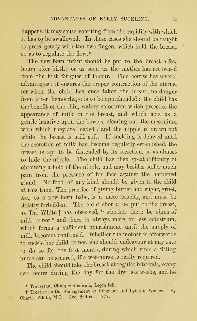 happens, it may cause vomiting from the rapidity with which it has to be swallowed. In these cases she should be taught to press gently with the two fingers which hold the breast, so as to regulate the flow.* The new-born infant should be put to the breast a few hours after birth; or as soon as the mother has recovered from the first fatigues of labour. This course has several advantages: it ensures the proper contraction of the uterus, for when the child has once taken the breast, no danger from after hemorrhage is to be apprehended : the child has the benefit of the thin, watery colostrum which precedes the appearance of milk in the breast, and which acts as a gentle laxative upon the bowels, clearing out the meconium with which they are loaded ; and the nipple is drawn out while the breast is still soft. If suckling is delayed until the secretion of milk has become regularly established, the breast is apt to be distended by its secretion, so as almost to hide the nipple. The child has then great difficulty in obtaining a hold of the nipple, and may besides suffer much pain from the pressure of his face against the hardened gland. No food of any kind should be given to the child at this time. The practice of giving butter and sugar, gruel, Ac, to a new-born babe, is a mere cruelty, and must be strictly forbidden. The child should be put to the breast, as Dr. White f has observed,  whether there be signs of milk or not, and there is always more or less colostrum, which forms a sufficient nourishment until the supply of milk becomes confirmed. Whether the mother is afterwards to suckle her child or not, she should endeavour at any rate to do so for the first month, during which time a fitting nurse can be secured, if a wet-nurse is really required. The child should take the breast at regular intervals, every two hours during the day for the first six weeks, and he * Trousseau, Clinique Medicale, Lecon lxii. t Treatise on the Management of Pregnant and Lying-in Women. By Charles White, M.D. 8vo, 2nd ed., 1777.