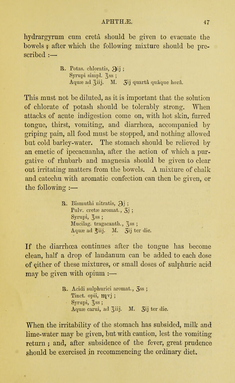 hydrargyrum cum creta should be given to evacuate the bowels ; after which the following mixture should be pre- scribed :— R. Potas. cldoratis, Qij ; Syrupi simpl. Jss ; Aqua; ad ^iij. M. 3'j quarta quaque hord. This must not be diluted, as it is important that the solution of chlorate of potash should be tolerably strong. When attacks of acute indigestion come on, with hot skin, furred tongue, thirst, vomiting, and diarrhoea, accompanied by griping pain, all food must be stopped, and nothing allowed but cold barley-water. The stomach should be relieved by an emetic of ipecacuanha, after the action of which a pur- gative of rhubarb and magnesia should be given to clear out irritating matters from the bowels. A mixture of chalk and catechu with aromatic confection can then be given, or the following :— li. Bismuthi uitratis, 3j ; Pulv. cretffi aromat., 5j ; Syrupi, §ss ; Mucilag. tragacanth., Jss ; Aqua? ad 3iij. M. 3'j 'er die. If the diarrhoea continues after the tongue has become clean, half a drop of laudanum can be added to each dose of either of these mixtures, or small doses of sulphuric acid may be given with opium :— Ifc. Acidi sulphurici aromat., 5ss ; Tinct. opii, ItJYJ ; Syrupi, gss; Aqua? canii, ad 3 iij. M. 5ij *er die. When the irritability of the stomach has subsided, milk and lime-water may be given, but with caution, lest the vomiting return ; and, after subsidence of the fever, great prudence should be exercised in recommencing the ordinary diet.