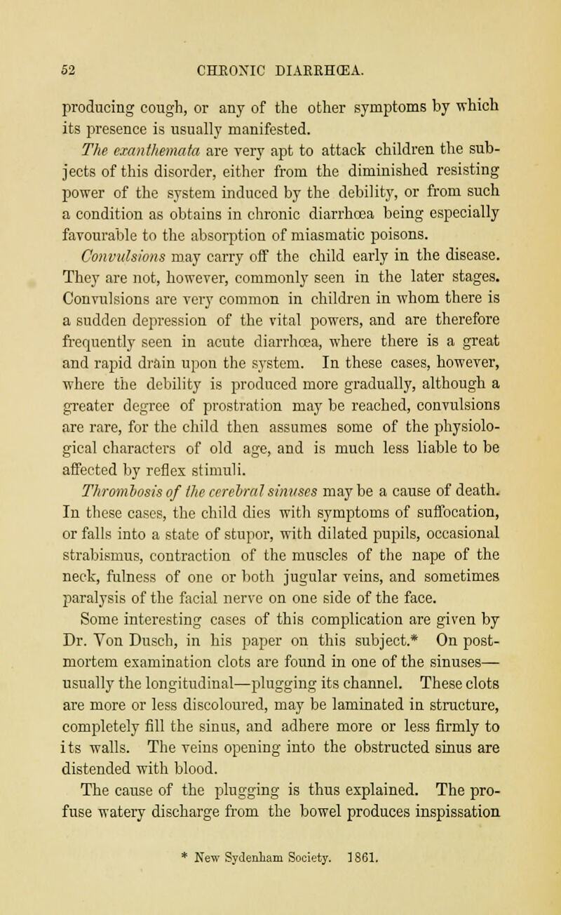 producing cough, or any of the other symptoms by which its presence is usually manifested. The exanthemata are very apt to attack children the sub- jects of this disorder, either from the diminished resisting power of the system induced by the debility, or from such a condition as obtains in chronic diarrhoea being especially favourable to the absorption of miasmatic poisons. Convulsions may carry off the child early in the disease. They are not, however, commonly seen in the later stages. Convulsions are very common in children in whom there is a sudden depression of the vital powers, and are therefore frequently seen in acute diarrhoea, where there is a great and rapid drain upon the system. In these cases, however, where the debility is produced more gradually, although a greater degree of prostration may be reached, convulsions are rare, for the child then assumes some of the physiolo- gical characters of old age, and is much less liable to be affected by reflex stimuli. Thrombosis of the ccreural sinvses maybe a cause of death. In these cases, the child dies with symptoms of suffocation, or falls into a state of stupor, with dilated pupils, occasional strabismus, contraction of the muscles of the nape of the neck, fulness of one or both jugular veins, and sometimes paralysis of the facial nerve on one side of the face. Some interesting cases of this complication are given by Dr. Von Dusch, in his paper on this subject* On post- mortem examination clots are found in one of the sinuses— usually the longitudinal—plugging its channel. These clots are more or less discoloured, may be laminated in structure, completely fill the sinus, and adhere more or less firmly to its walls. The veins opening into the obstructed sinus are distended with blood. The cause of the plugging is thus explained. The pro- fuse watery discharge from the bowel produces inspissation * New Sydenham Society. ] 861.