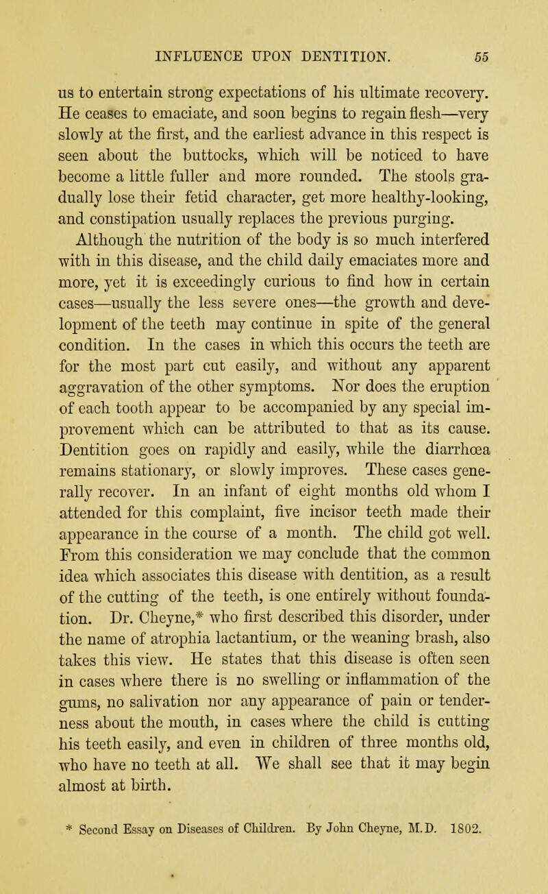 us to entertain strong expectations of his ultimate recovery. He ceases to emaciate, and soon begins to regain flesh—very slowly at the first, and the earliest advance in this respect is seen about the buttocks, which will be noticed to have become a little fuller and more rounded. The stools gra- dually lose their fetid character, get more healthy-looking, and constipation usually replaces the previous purging. Although the nutrition of the body is so much interfered with in this disease, and the child daily emaciates more and more, yet it is exceedingly curious to find how in certain cases—usually the less severe ones—the growth and deve- lopment of the teeth may continue in spite of the general condition. In the cases in which this occurs the teeth are for the most part cut easily, and without any apparent aggravation of the other symptoms. Nor does the eruption of each tooth appear to be accompanied by any special im- provement which can be attributed to that as its cause. Dentition goes on rapidly and easily, while the diarrhoea remains stationary, or slowly improves. These cases gene- rally recover. In an infant of eight months old whom I attended for this complaint, five incisor teeth made their appearance in the course of a month. The child got well. From this consideration we may conclude that the common idea which associates this disease with dentition, as a result of the cutting of the teeth, is one entirely without founda- tion. Dr. Cheyne,* who first described this disorder, under the name of atrophia lactantium, or the weaning brash, also takes this view. He states that this disease is often seen in cases where there is no swelling or inflammation of the gums, no salivation nor any appearance of paia or tender- ness about the mouth, in cases where the child is cutting his teeth easily, and even in children of three months old, who have no teeth at all. We shall see that it may begin almost at birth. * Second Essay on Diseases of Children. By John Cheyne, M.D. 1802.