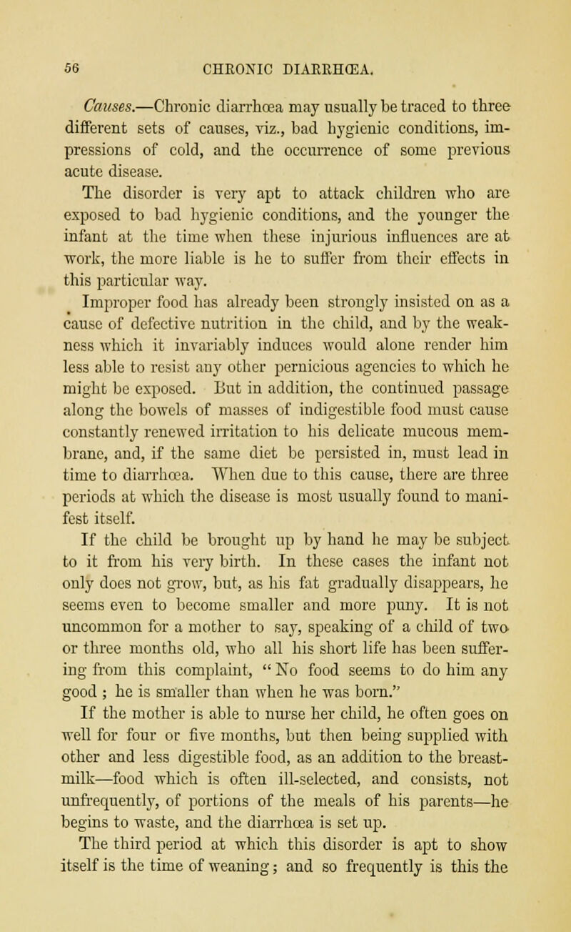 Causes.—Chronic diarrhoea may usually be traced to three different sets of causes, viz., bad hygienic conditions, im- pressions of cold, and the occurrence of some previous acute disease. The disorder is very apt to attack children who are exposed to bad hygienic conditions, and the younger the infant at the time when these injurious influences are at work, the more liable is he to suffer from their effects in this particular way. Improper food has already been strongly insisted on as a cause of defective nutrition in the child, and by the weak- ness which it invariably induces would alone render him less able to resist any other pernicious agencies to which he might be exposed. But in addition, the continued passage along the bowels of masses of indigestible food must cause constantly renewed irritation to his delicate mucous mem- brane, and, if the same diet be persisted in, must lead in time to diarrhoea. When due to this cause, there are three periods at which the disease is most usually found to mani- fest itself. If the child be brought up by hand he may be subject to it from his very birth. In these cases the infant not only does not grow, but, as his fat gradually disappears, he seems even to become smaller and more puny. It is not uncommon for a mother to say, speaking of a child of two or three months old, who all his short life has been suffer- ing from this complaint,  No food seems to do him any good ; he is smaller than when he was bom. If the mother is able to nurse her child, he often goes on well for four or five months, but then being supplied with other and less digestible food, as an addition to the breast- milk—food which is often ill-selected, and consists, not unfrequently, of portions of the meals of his parents—he begins to waste, and the diarrhoea is set up. The third period at which this disorder is apt to show itself is the time of weaning; and so frequently is this the