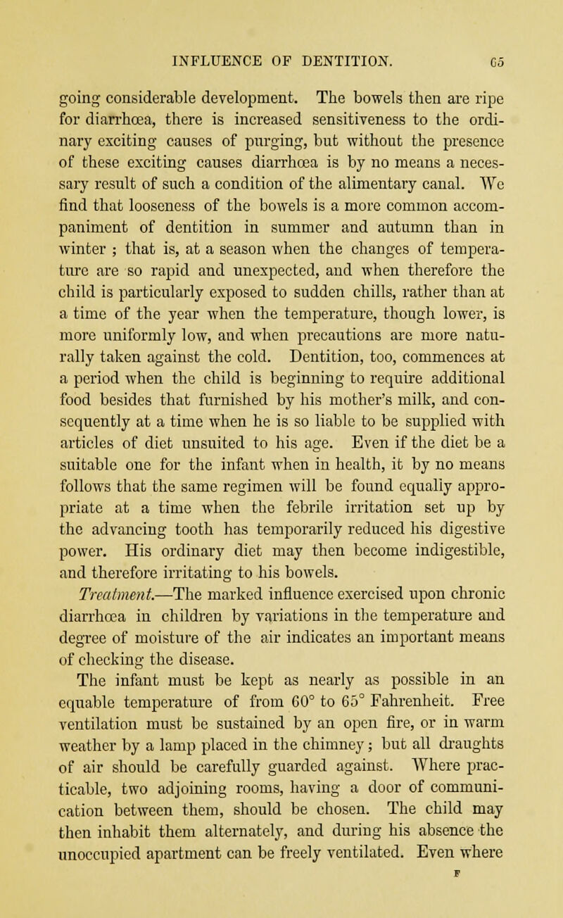 INFLUENCE OF DENTITION. Co going considerable development. The bowels then are ripe for diarrhoea, there is increased sensitiveness to the ordi- nary exciting causes of purging, but without the presence of these exciting causes diarrhoea is by no means a neces- sary result of such a condition of the alimentary canal. We find that looseness of the bowels is a more common accom- paniment of dentition in summer and autumn than in winter ; that is, at a season when the changes of tempera- ture are so rapid and unexpected, and when therefore the child is particularly exposed to sudden chills, rather than at a time of the year when the temperature, though lower, is more uniformly low, and when precautions are more natu- rally taken against the cold. Dentition, too, commences at a period when the child is beginning to require additional food besides that furnished by his mother's milk, and con- sequently at a time when he is so liable to be supplied with articles of diet unsuited to his age. Even if the diet be a suitable one for the infant when in health, it by no means follows that the same regimen will be found equally appro- priate at a time when the febrile irritation set up by the advancing tooth has temporarily reduced his digestive power. His ordinary diet may then become indigestible, and therefore irritating to his bowels. Treatment.—The marked influence exercised upon chronic diarrhoea in children by variations in the temperature and degree of moisture of the air indicates an important means of checking the disease. The infant must be kept as nearly as possible in an equable temperature of from 60° to 65° Fahrenheit. Free ventilation must be sustained by an open fire, or in warm weather by a lamp placed in the chimney; but all draughts of air should be carefully guarded against. Where prac- ticable, two adjoining rooms, having a door of communi- cation between them, should be chosen. The child may then inhabit them alternately, and during his absence the unoccupied apartment can be freely ventilated. Even where