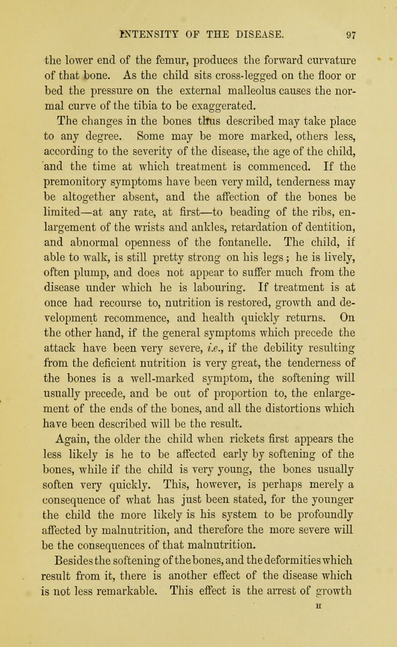 the lower end of the femur, produces the forward curvature of that bone. As the child sits cross-legged on the floor or bed the pressure on the external malleolus causes the nor- mal curve of the tibia to be exaggerated. The changes in the bones tirus described may take place to any degree. Some may be more marked, others less, according to the severity of the disease, the age of the child, and the time at which treatment is commenced. If the premonitory symptoms have been very mild, tenderness may be altogether absent, and the affection of the bones be limited—at any rate, at first—to beading of the ribs, en- largement of the wrists and ankles, retardation of dentition, and abnormal openness of the fontanelle. The child, if able to walk, is still pretty strong on his legs; he is lively, often plump, and does not appear to suffer much from the disease under which he is labouring. If treatment is at once had recourse to, nutrition is restored, growth and de- velopment recommence, and health quickly returns. On the other hand, if the general symptoms which precede the attack have been very severe, i.e., if the debility resulting from the deficient nutrition is very great, the tenderness of the bones is a well-marked symptom, the softening will usually precede, and be out of proportion to, the enlarge- ment of the ends of the bones, and all the distortions which have been described will be the result. Again, the older the child when rickets first appears the less likely is he to be affected early by softening of the bones, while if the child is very young, the bones usually soften very quickly. This, however, is perhaps merely a consequence of what has just been stated, for the younger the child the more likely is his system to be profoundly affected by malnutrition, and therefore the more severe will be the consequences of that malnutrition. Besides the softening of thebones, and the deformities which result from it, there is another effect of the disease which is not less remarkable. This effect is the arrest of Growth