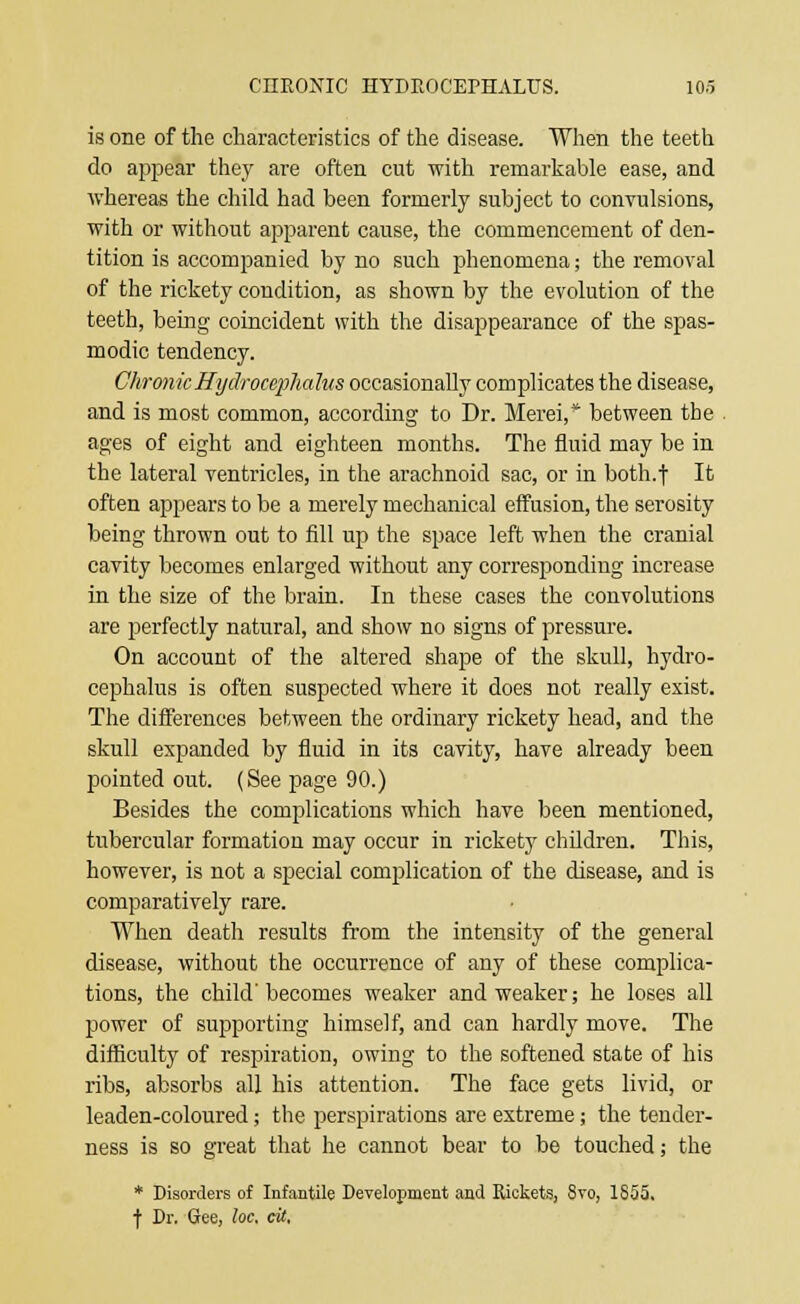 is one of the characteristics of the disease. When the teeth do appear they are often cut with remarkable ease, and whereas the child had been formerly subject to convulsions, with or without apparent cause, the commencement of den- tition is accompanied by no such phenomena; the removal of the rickety condition, as shown by the evolution of the teeth, being coincident with the disappearance of the spas- modic tendency. Chronic Hydrocephalus occasionally complicates the disease, and is most common, according to Dr. Merei,* between the . ages of eight and eighteen months. The fluid may be in the lateral ventricles, in the arachnoid sac, or in both.f It often appears to be a merely mechanical effusion, the serosity being thrown out to fill up the space left when the cranial cavity becomes enlarged without any corresponding increase in the size of the brain. In these cases the convolutions are perfectly natural, and show no signs of pressure. On account of the altered shape of the skull, hydro- cephalus is often suspected where it does not really exist. The differences between the ordinary rickety head, and the skull expanded by fluid in its cavity, have already been pointed out. (See page 90.) Besides the complications which have been mentioned, tubercular formation may occur in rickety children. This, however, is not a special complication of the disease, and is comparatively rare. When death results from the intensity of the general disease, without the occurrence of any of these complica- tions, the child' becomes weaker and weaker; he loses all power of supporting himself, and can hardly move. The difficulty of respiration, owing to the softened state of his ribs, absorbs all his attention. The face gets livid, or leaden-coloured; the perspirations are extreme; the tender- ness is so great that he cannot bear to be touched; the * Disorders of Infantile Development and Rickets, 8vo, 1855. f Dr. Gee, loc, at.