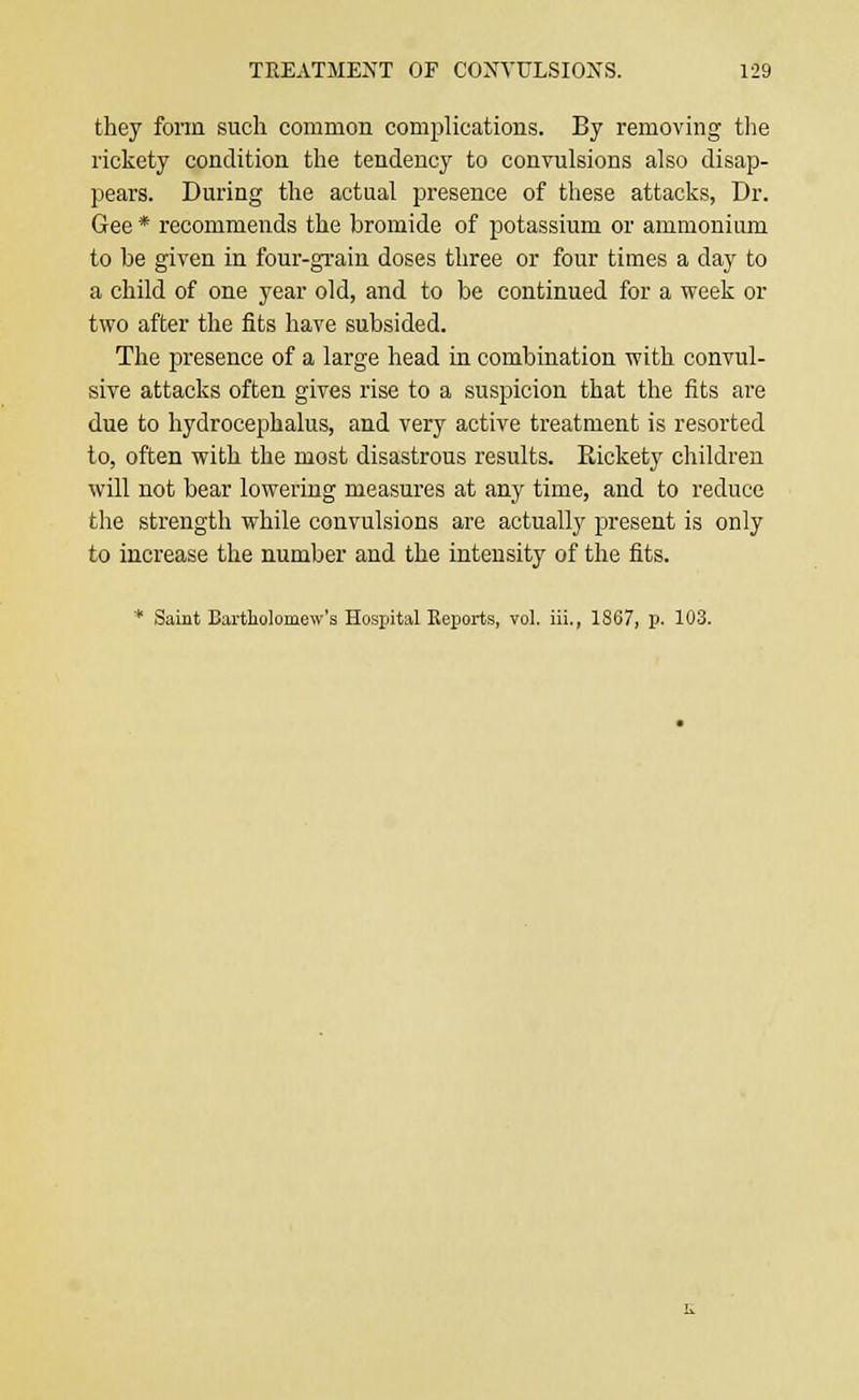 they form such common complications. By removing the rickety condition the tendency to convulsions also disap- pears. During the actual presence of these attacks, Dr. Gee * recommends the bromide of potassium or ammonium to be given in four-grain doses three or four times a day to a child of one year old, and to be continued for a week or two after the fits have subsided. The presence of a large head in combination with convul- sive attacks often gives rise to a suspicion that the fits are due to hydrocephalus, and very active treatment is resorted to, often with the most disastrous results. Rickety children will not bear lowering measures at any time, and to reduce the strength while convulsions are actually present is only to increase the number and the intensity of the fits. * Saint Bartholomew's Hospital Reports, vol. iii., 1S67, p. 103.