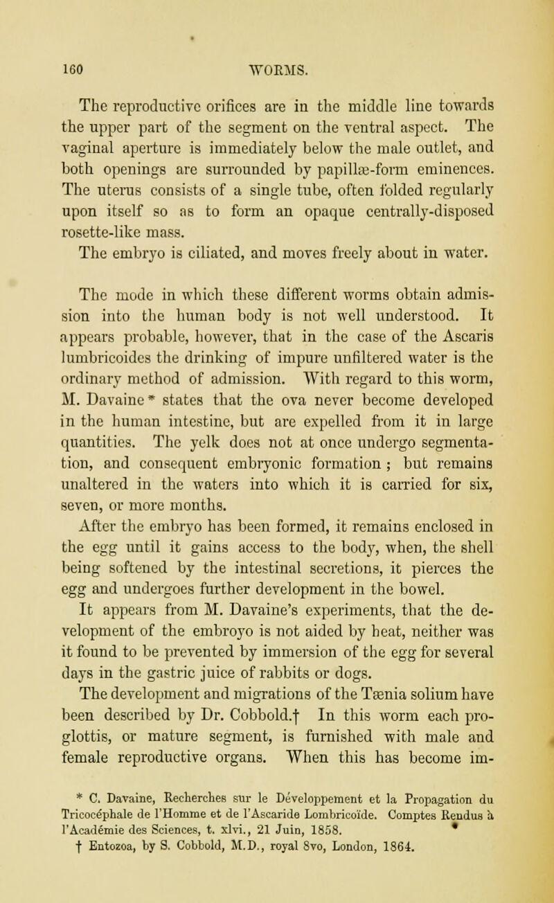 The reproductive orifices are in the middle line towards the upper part of the segment on the ventral aspect. The vaginal aperture is immediately below the male outlet, and both openings are surrounded by papillae-form eminences. The uterus consists of a single tube, often folded regularly upon itself so as to form an opaque centrally-disposed rosette-like mass. The embryo is ciliated, and moves freely about in water. The mode in which these different worms obtain admis- sion into the human body is not well understood. It appears probable, however, that in the case of the Ascaris lumbricoides the drinking of impure unfiltered water is the ordinary method of admission. With regard to this worm, M. Davaine* states that the ova never become developed in the human intestine, but are expelled from it in large quantities. The yelk does not at once undergo segmenta- tion, and consequent embryonic formation ; but remains unaltered in the waters into which it is carried for six, seven, or more months. After the embryo has been formed, it remains enclosed in the egg until it gains access to the body, when, the shell being softened by the intestinal secretions, it pierces the egg and undergoes further development in the bowel. It appears from M. Davaine's experiments, that the de- velopment of the embroyo is not aided by beat, neither was it found to be prevented by immersion of the egg for several days in the gastric juice of rabbits or dogs. The development and migrations of the Taenia solium have been described by Dr. Cobbold.f In this worm each pro- glottis, or mature segment, is furnished with male and female reproductive organs. When this has become im- * C. Davaine, Reeherchee sur le Developpement et la Propagation du Tricoce'phale de l'Homme et de l'Ascaride Lombricoide. Comptes Rendus a l'Academie des Sciences, t. xlvi., 21 Juin, 1858. * t Entozoa, by S. Cobbold, M.D., royal 8vo, London, 1864.