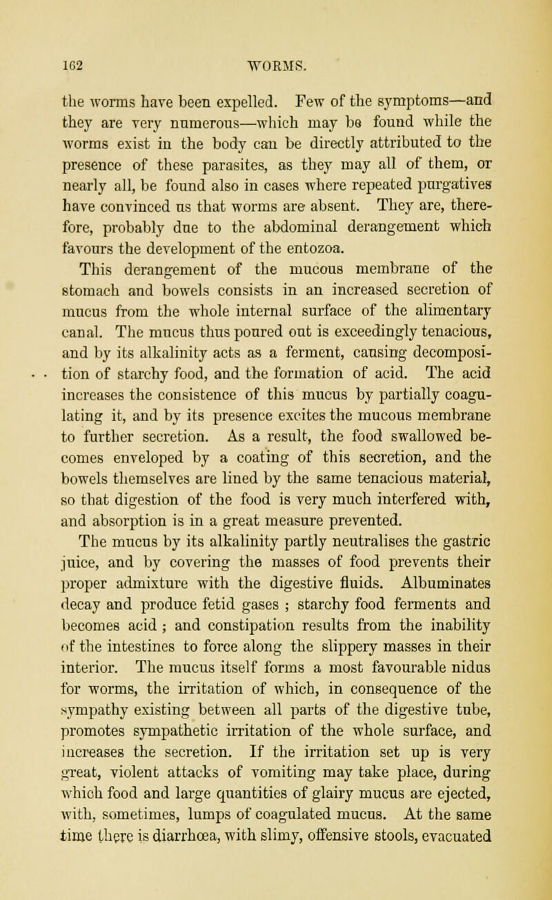 the worms have been expelled. Few of the symptoms—and they are very numerous—which may be found while the worms exist in the body can be directly attributed to the presence of these parasites, as they may all of them, or nearly all, be found also in cases where repeated purgatives have convinced us that worms are absent. They are, there- fore, probably due to the abdominal derangement which favours the development of the entozoa. This derangement of the mucous membrane of the stomach and bowels consists in an increased secretion of mucus from the whole internal surface of the alimentary canal. The mucus thus poured out is exceedingly tenacious, and by its alkalinity acts as a ferment, causing decomposi- tion of starchy food, and the formation of acid. The acid increases the consistence of this mucus by partially coagu- lating it, and by its presence excites the mucous membrane to further secretion. As a result, the food swallowed be- comes enveloped by a coating of this secretion, and the bowels themselves are lined by the same tenacious material, so that digestion of the food is very much interfered with, and absorption is in a great measure prevented. The mucus by its alkalinity partly neutralises the gastric juice, and by covering the masses of food prevents their proper admixture with the digestive fluids. Albuminates decay and produce fetid gases ; starchy food ferments and becomes acid ; and constipation results from the inability of the intestines to force along the slippery masses in their interior. The mucus itself forms a most favourable nidus for worms, the irritation of which, in consequence of the sympathy existing between all parts of the digestive tube, promotes sympathetic irritation of the whole surface, and increases the secretion. If the irritation set up is very great, violent attacks of vomiting may take place, during which food and large quantities of glairy mucus are ejected, with, sometimes, lumps of coagulated mucus. At the same time there is diarrhoea, with slimy, offensive stools, evacuated