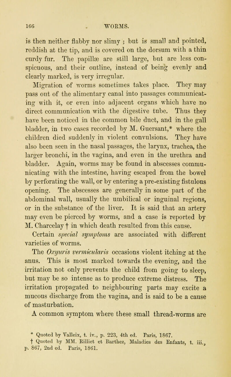 is then neither flabby nor slimy ; but is small and pointed, reddish at the tip, and is covered on the dorsum with a thin curdy fur. The papillae are still large, but are less con- spicuous, and their outline, instead of being evenly and clearly marked, is very irregular. Migration of worms sometimes takes place. They may pass out of the alimentary canal into passages communicat- ing with it, or even into adjacent organs which have no direct communication with the digestive tube. Thus they have been noticed in the common bile duct, and in the gall bladder, in two cases recorded by M. Guersant,* where the children died suddenly in violent convulsions. They have also been seen in the nasal passages, the larynx, trachea, the larger bronchi, in the vagina, and even in the urethra and bladder. Again, worms may be found in abscesses commu- nicating with the intestine, having escaped from the bowel by perforating the wall, or by entering a pre-existing fistulous opening. The abscesses are generally in some part of the abdominal wall, usually the umbilical or inguinal regions, or in the substance of the liver. It is said that an artery may even be pierced by worms, and a case is reported by M. Charcelay f in which death resulted from this cause. Certain special symptoms are associated with different varieties of worms. The Oxyuris vermicularis occasions violent itching at the anus. This is most marked towards the evening, and the irritation not only prevents the child from going to sleep, but may be so intense as to produce extreme distress. The irritation propagated to neighbouring parts may excite a mucous discharge from the vagina, and is said to be a cause of masturbation. A common symptom where these small thread-worms are * Quoted by Valleix, t. iv., p. 223, 4th ed. Paris, 1867. t Quoted by MM. Rilliet et Barthez, Maladies des Enfants, t. iii., p. 867, 2nd ed. Paris, 1861.