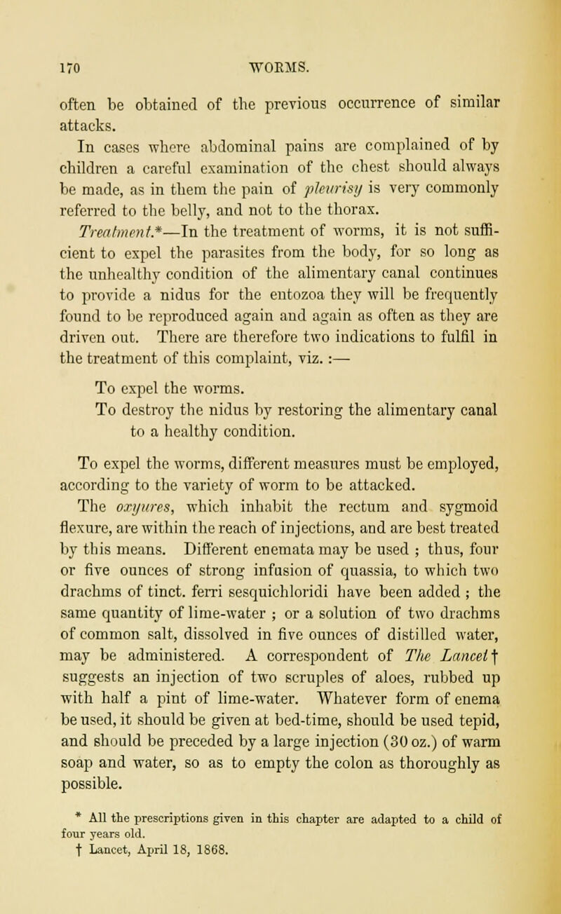 often be obtained of the previous occurrence of similar attacks. In cases where abdominal pains are complained of by children a careful examination of the chest should always be made, as in them the pain of pleurisy is very commonly referred to the belly, and not to the thorax. Treatment*—In the treatment of worms, it is not suffi- cient to expel the parasites from the body, for so long as the unhealthy condition of the alimentary canal continues to provide a nidus for the entozoa they will be frequently found to be reproduced again and again as often as they are driven out. There are therefore two indications to fulfil in the treatment of this complaint, viz.:— To expel the worms. To destroy the nidus by restoring the alimentary canal to a healthy condition. To expel the worms, different measures must be employed, according to the variety of worm to be attacked. The oxyures, which inhabit the rectum and sygmoid flexure, are within the reach of injections, and are best treated by this means. Different enemata may be used ; thus, four or five ounces of strong infusion of quassia, to which two drachms of tinct. ferri sesquichloridi have been added ; the same quantity of lime-water ; or a solution of two drachms of common salt, dissolved in five ounces of distilled water, may be administered. A correspondent of The Lancet f suggests an injection of two scruples of aloes, rubbed up with half a pint of lime-water. Whatever form of enema be used, it should be given at bed-time, should be used tepid, and should be preceded by a large injection (30 oz.) of warm soap and water, so as to empty the colon as thoroughly as possible. * All the prescriptions given in this chapter are adapted to a child of four years old. t Lancet, April 18, 1868.