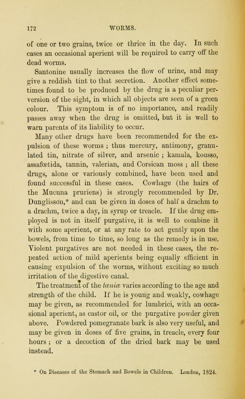 of one or two grains, twice or thrice in the day. In such cases an occasional aperient will be required to carry off the dead worms. Santonine usually increases the flow of urine, and may give a reddish tint to that secretion. Another effect some- times found to be produced by the drug is a peculiar per- version of the sight, in which all objects are seen of a green colour. This symptom is of no importance, and readily passes away when the drug is omitted, but it is well to warn parents of its liability to occur. Many other drugs have been recommended for the ex- pulsion of these worms ; thus mercury, antimony, granu- lated tin, nitrate of silver, and arsenic ; kamala, kousso, assafostida, tannin, valerian, and Corsican moss ; all these drugs, alone or variously combined, have been used and found successful in these cases. Cowhage (the hairs of the Mucuna pruriens) is strongly recommended by Dr. Dunglisson,* and can be given in doses of halt' a drachm to a drachm, twice a day, in syrup or treacle. If the drug em- ployed is not in itself purgative, it is well to combine it with some aperient, or at any rate to act gently upon the bowels, from time to time, so long as the remedy is in use. Violent purgatives are not needed in these cases, the re- peated action of mild aperients being equally efficient in causing expulsion of the worms, without exciting so much irritation of the digestive canal. The treatment of the tcenicc varies according to the age and strength of the child. If he is young and weakly, cowhage may be given, as recommended for lumbrici, with an occa- sional aperient, as castor oil, or the purgative powder given above. Powdered pomegranate bark is also very useful, and may be given in doses of five grains, in treacle, every four hours ; or a decoction of the dried bark may be used instead. * On Diseases of the Stomach and Bowels in Children. London, 1824.