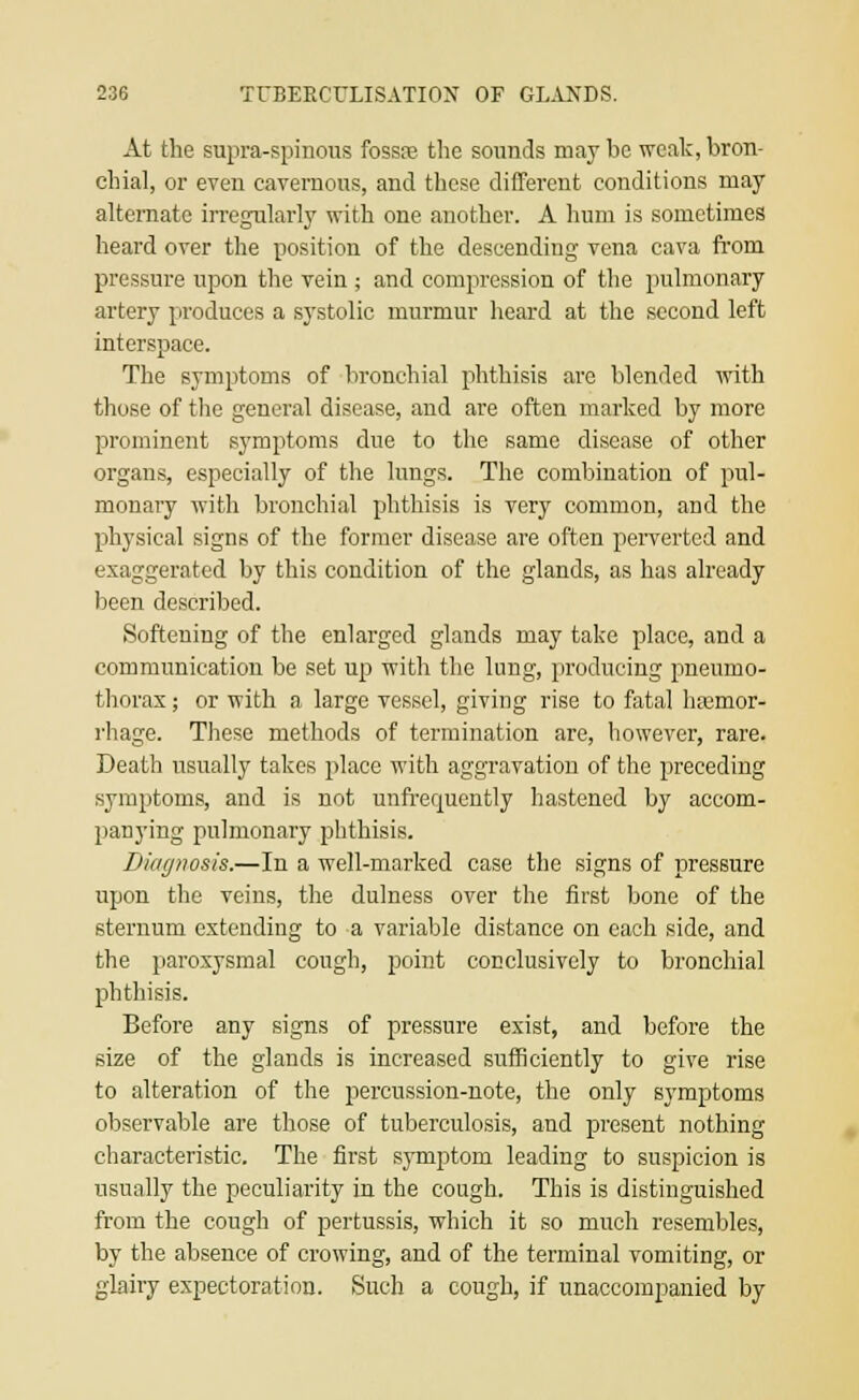 At the supra-spinons fossre the sounds may be weak, bron- chial, or even cavernous, and these different conditions may alternate irregularly with one another. A hum is sometimes heard over the position of the descending vena cava from pressure upon the vein ; and compression of the pulmonary artery produces a systolic murmur heard at the second left interspace. The symptoms of bronchial phthisis are blended with those of the general disease, and are often marked by more prominent symptoms due to the same disease of other organs, especially of the lungs. The combination of pul- monary with bronchial phthisis is very common, and the physical signs of the former disease are often perverted and exaggerated by this condition of the glands, as has already been described. Softening of the enlarged glands may take place, and a communication be set up with the lung, producing pneumo- thorax ; or with a large vessel, giving rise to fatal haemor- rhage. These methods of termination are, however, rare. Death usually takes place with aggravation of the preceding symptoms, and is not unfrequently hastened by accom- panying pulmonary phthisis. Diagnosis.—In a well-marked case the signs of pressure upon the veins, the dulness over the first bone of the sternum extending to a variable distance on each side, and the paroxysmal cough, point conclusively to bronchial phthisis. Before any signs of pressure exist, and before the size of the glands is increased sufficiently to give rise to alteration of the percussion-note, the only symptoms observable are those of tuberculosis, and present nothing characteristic. The first symptom leading to suspicion is usually the peculiarity in the cough. This is distinguished from the cough of pertussis, which it so much resembles, by the absence of crowing, and of the terminal vomiting, or glairy expectoration. Such a cough, if unaccompanied by