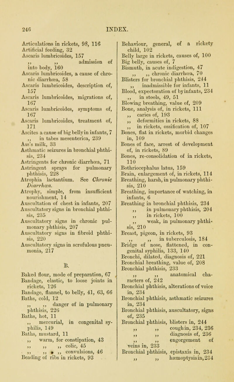 Articulations in rickets, 98, 116 Artificial feeding, 32 Ascaris lumbricoides, 157 ,, ,, admission of into body, 160 Ascaris lumbricoides, a cause of chro- nic diarrhoea, 58 Ascaris lumbricoides, description of, 157 Ascaris lumbricoides, migrations of, 167 Ascaris lumbricoides, symptoms of, 167 Ascaris lumbricoides, treatment of, 171 Ascites a cause of big belly in infants, 7 ,, in tabes mesenterica, 239 Ass's milk, 33 Asthmatic seizures in bronchial phthi- sis, 234 Astringents for chronic diarrhoea, 71 Astringent sprays for pulmonary phthisis, 228 Atrophia lactantium. See Chronic Diarrhoea. Atrophy, simple, from insufficient nourishment, 14 Auscultation of chest in infants, 207 Auscultatory signs in bronchial phthi- sis, 235 Auscultatory signs in chronic pul- monary phthisis, 207 Auscultatory signs in fibroid phthi- sis, 220 Auscultatory signs in scrofulous pneu- monia, 217 B. Baked flour, mode of preparation, 67 Bandage, elastic, to loose joints in rickets, 126 Bandage, flannel, to belly, 41, 63, 66 Baths, cold, 12 ,, ,, danger of in pulmonary phthisis, 226 Baths, hot, 11 ,, mercurial, in congenital sy- philis, 149 Baths, mustard, 11 ,, warm, for constipation, 43 ,, ,, ,, colic, 45 ,, i, • ,, convulsions, 46 Beading of ribs in rickets, 93 Behaviour, general, of a rickety child, 102 Belly large in rickets, causes of, 100 Big belly, causes of, 7 Bismuth, in acute indigestion, 47 ,, ,, chronic diarrhoea, 70 Blisters for bronchial phthisis, 244 ,, inadmissible for infants, 11 Blood, expectoration of by infants, 234 ,, in stools, 49, 51 Blowing breathing, value of, 209 Bone, analysis of, in rickets, 111 ,, caries of, 193 ,, deformities in rickets, 88 ,, in rickets, ossification of, 107 Bones, flat in rickets, morbid changes in, 109 Bones of face, arrest of development of, in rickets, 89 Bones, re-consolidation of in rickets, 110 Bothriocephalus latus, 159 Brain, enlargement of, in rickets, 114 Breathing, harsh, in pulmonary phthi- sis, 210 Breathing, importance of watching, in infants, 6 Breathing in bronchial phthisis, 234 ,, in pulmonary phthisis, 204 ,, in rickets, 100 ,, weak, in pulmonary phthi- sis, 210 Breast, pigeon, in rickets, 93 ,, ,, in tuberculosis, 184 Bridge of nose, flattened, in con- genital syphilis, 133, 140 Bronchi, dilated, diagnosis of, 221 Bronchial breathing, value of, 208 Bronchial phthisis, 233 ,, ,, anatomical cha- racters of, 242 Bronchial phthisis, alterations of voice in, 234 Bronchial phthisis, asthmatic seizures in, 234 Bronchial phthisis, auscultatory, signs of, 235 Bronchial phthisis, blisters in, 244 „ „ coughin, 234,236 ,, ,, diagnosis of, 236 ,, ,, engorgement of veins in, 233 Bronchial phthisis, epistaxis in, 234 ,, ,, hsemoptysisin,234