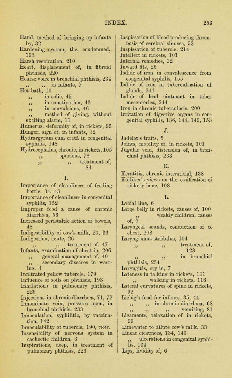 Hand, method of bringing up infants by, 32 Hardening system, the, condemned, 193 Harsh respiration, 210 Heart, displacement of, in fibroid phthisis, 220 Hoarse voice in bronchial phthisis, 234 ,, ,, in infants, 7 Hot bath, 10 ,, in colic, 45 ,, in constipation, 43 ,, in convulsions, 46 ,, method of giving, without exciting alarm, 11 Humerus, deformity of, in rickets, 95 Hunger, sign of, in infants, 32 Hydrargyrum cum creta in congenital syphilis, 148 Hydrocephalus, chronic, in rickets, 105 „ spurious, 78 ,, „ treatment of, 84 I. Importance of cleanliness of feeding bottle, 34, 43 Importance of cleanliness in congenital syphilis, 152 Improper food a cause of chronic diarrhcea, 56 Increased peristaltic action of bowels, 48 Indigestibility of cow's milk, 20, 36 Indigestion, acute, 26 ,, „ treatment of, 47 Infants, examination of chest in, 206 ,, general management of, 40 „ secondary diseases in wast- ing, 3 Infiltrated yellow tubercle, 179 Influence of soils on phthisis, 193 Inhalations in pulmonary phthisis, 229 Injections in chronic diarrhcea, 71, 72 Innominate vein, pressure upon, in bronchial phthisis, 233 Innoculation, syphilitic, by vaccina- tion, 142 Innoculability of tubercle, 190, note. Insensibility of nervous system in cachectic children, 3 Inspirations, deep, in treatment of pulmonary phthisis, 226 Inspissation of blood producing throm- bosis of cerebral sinuses, 52 Inspissation of tubercle, 214 Intellect in rickets, 101 Internal remedies, 12 Inward fits, 26 Iodide of iron in convalescence from congenital syphilis, 155 Iodide of iron in tuberculisation of glands, 244 Iodide of lead ointment in tabes mesenterica, 244 Iron in chronic tuberculosis, 200 Irritation of digestive organs in con- genital syphilis, 136, 144, 149, 153 J. Jadelot's traits, 5 Joints, mobility of, in rickets, 101 Jugular vein, distension of, in bron- chial phthisis, 233 K. Keratitis, chronic interstitial, 138 Kblliker's views on the ossification of rickety bone, 108 L. Labial line, 6 Large belly in rickets, causes of, 100 ,, weakly children, causes of, 7 Laryngeal sounds, conduction of to chest, 208 Laryngismus stridulus, 104 ,, ,, treatment of, 128 ,, „ in bronchial phthisis, 234 Laryngitis, cry in, 7 Lateness in talking in rickets, 101 ,, walking in rickets, 116 Lateral curvatures of spine in rickets, 92 Liebig's food for infants, 35, 44 ,, ,i in chronic diarrhoea, 68 ,, ,, ,, vomiting, 81 Ligaments, relaxation of in rickets, 99 Limewater to dilute cow's milk, 33 Linear cicatrices, 134, 140 ,, ulcerations in congenital syphi- lis, 134 Lips, lividity of, 6