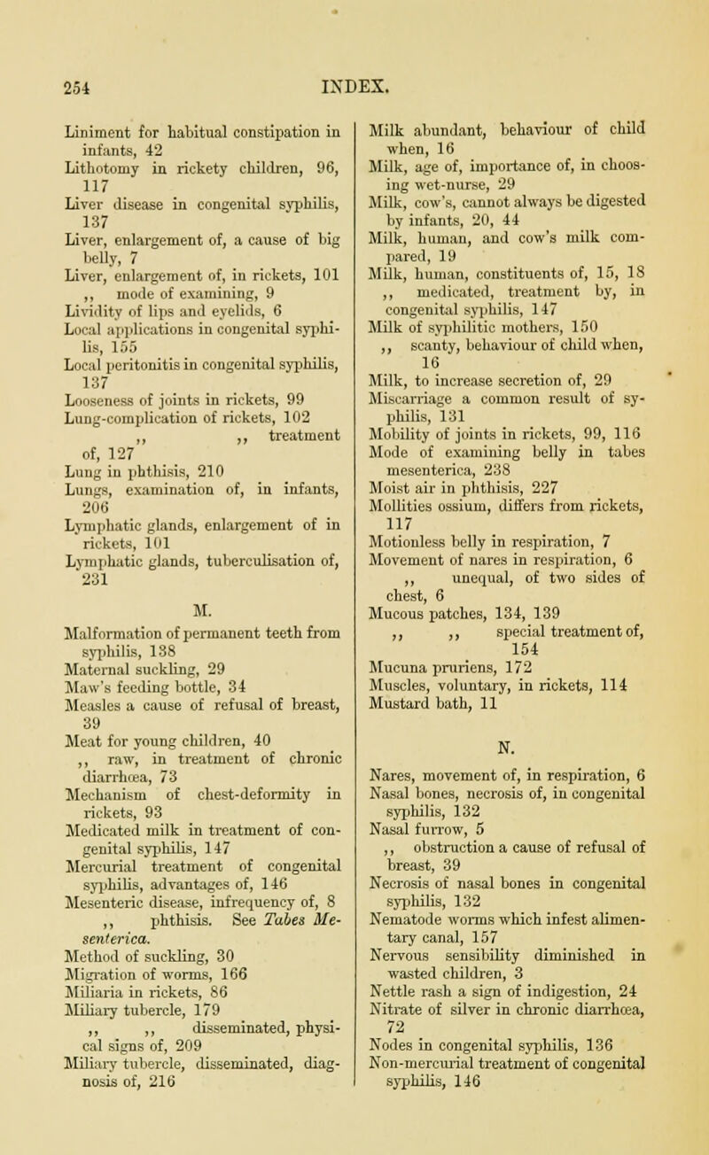 Liniment for habitual constipation in infants, 42 Lithotomy in rickety children, 96, 117 Liver disease in congenital syphilis, 137 Liver, enlargement of, a cause of big belly, 7 Liver, enlargement of, in rickets, 101 ,, mode of examining, 9 Lividity of lips and eyelids, 6 Local applications in congenital syphi- lis, 155 Local peritonitis in congenital syphilis, 137 Looseness of joints in rickets, 99 Lung-complication of rickets, 102 ,, ,, treatment of, 127 Lung in phthisis, 210 Lungs, examination of, in infants, 206 Lymphatic glands, enlargement of in rickets, 101 Lymphatic glands, tuberculisation of, 231 M. Malformation of permanent teeth from syphilis, 138 Maternal suckling, 29 Maw's feeding bottle, 34 Measles a cause of refusal of breast, 39 Meat for young children, 40 ,, raw, in treatment of chronic diarrhoea, 73 Mechanism of chest-deformity in rickets, 93 Medicated milk in treatment of con- genital syphilis, 147 Mercurial treatment of congenital syphilis, advantages of, 146 Mesenteric disease, infrequency of, 8 ,, phthisis. See Tabes Me- senterica. Method of suckling, 30 Migration of worms, 166 Miliaria in rickets, 86 Miliary tubercle, 179 ,, ,, disseminated, physi- cal signs of, 209 Miliary tubercle, disseminated, diag- nosis of, 216 Milk abundant, behaviour of child when, 16 Milk, age of, importance of, in choos- ing wet-nurse, 29 Milk, cow's, cannot always be digested by infants, 20, 44 Milk, human, and cow's milk com- pared, 19 Milk, human, constituents of, 15, 18 ,, medicated, treatment by, in congenital syphilis, 147 Milk of syphilitic mothers, 150 ,, scanty, behaviour of child when, 16 Milk, to increase secretion of, 29 Miscarriage a common result of sy- philis, 131 Mobility of joints in rickets, 99, 116 Mode of examining belly in tabes mesenterica, 238 Moist air in phthisis, 227 Mollities ossium, differs from rickets, 117 Motionless belly in respiration, 7 Movement of nares in respiration, 6 ,, unequal, of two sides of chest, 6 Mucous patches, 134, 139 ,, „ special treatment of, 154 Mucuna pruriens, 172 Muscles, voluntary, in rickets, 114 Mustard bath, 11 N. Nares, movement of, in respiration, 6 Nasal bones, necrosis of, in congenital syphilis, 132 Nasal furrow, 5 ,, obstruction a cause of refusal of breast, 39 Necrosis of nasal bones in congenital syphilis, 132 Nematode worms which infest alimen- tary canal, 157 Nervous sensibility diminished in wasted children, 3 Nettle rash a sign of indigestion, 24 Nitrate of silver in chronic diarrhoea, 72 Nodes in congenital syphilis, 136 Non-mercurial treatment of congenital syphilis, 146