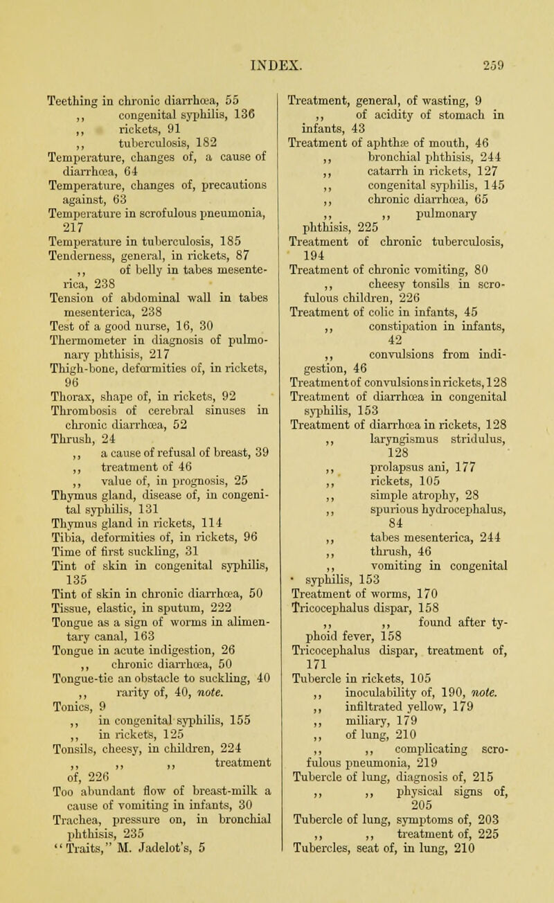 Teething in chronic diarrhoea, 55 ,, congenital syphilis, 136 ,, rickets, 91 ,, tuberculosis, 182 Temperature, changes of, a cause of diarrhoea, 6-1 Temperature, changes of, precautions against, 63 Temperature in scrofulous pneumonia, 217 Temperature in tuberculosis, 185 Tenderness, general, in rickets, 87 ,, of belly in tabes niesente- rica, 238 Tension of abdominal wall in tabes mesenterica, 238 Test of a good nurse, 16, 30 Thermometer in diagnosis of pulmo- nary phthisis, 217 Thigh-bone, deformities of, in rickets, 96 Thorax, shape of, in rickets, 92 Thrombosis of cerebral sinuses in chronic diarrhcea, 52 Thrush, 24 ,, a cause of refusal of breast, 39 ,, treatment of 46 ,, value of, in prognosis, 25 Thymus gland, disease of, in congeni- tal syphilis, 131 Thymus gland in rickets, 114 Tibia, deformities of, in rickets, 96 Time of first suckling, 31 Tint of skin in congenital syphilis, 135 Tint of skin in chronic diarrhcea, 50 Tissue, elastic, in sputum, 222 Tongue as a sign of worms in alimen- tary canal, 163 Tongue in acute indigestion, 26 ,, chronic diarrhoea, 50 Tongue-tie an obstacle to suckling, 40 ,, rarity of, 40, note. Tonics, 9 ,, in congenital syphilis, 155 ,, in rickets, 125 Tonsils, cheesy, in children, 224 ,, ,, ,, treatment of, 226 Too abundant flow of breast-milk a cause of vomiting in infants, 30 Trachea, pressure on, in bronchial phthisis, 235 Traits, M. Jadelot's, 5 Treatment, general, of wasting, 9 ,, of acidity of stomach in infants, 43 Treatment of aphthje of mouth, 46 bronchial phthisis, 244 catarrh in rickets, 127 congenital syphilis, 145 chronic diarrhcea, 65 ,, pulmonary phthisis, 225 Treatment of chronic tuberculosis, 194 Treatment of chronic vomiting, 80 ,, cheesy tonsils in scro- fulous children, 226 Treatment of colic in infants, 45 „ constipation in infants, 42 ,, convulsions from indi- gestion, 46 Treatment of convulsions in rickets, 12 8 Treatment of diarrhoea in congenital syphilis, 153 Treatment of diarrhcea in rickets, 128 ,, laryngismus stridulus, 128 ,, prolapsus ani, 177 ,, rickets, 105 ,, simple atrophy, 28 ,, spurious hydrocephalus, 84 ,, tabes mesenterica, 244 ,, thrush, 46 ,, vomiting in congenital * syphilis, 153 Treatment of worms, 170 Tricocephalus clispar, 158 ,, ,, found after ty- phoid fever, 158 Tricocephalus clispar, treatment of, 171 Tubercle in rickets, 105 ,, inoculability of, 190, note. ,, infiltrated yellow, 179 ,, miliary, 179 „ of lung, 210 ,, ,, complicating scro- fulous pneumonia, 219 Tubercle of lung, diagnosis of, 215 ,, ,, physical signs of, 205 Tubercle of lung, symptoms of, 203 ,, ,, treatment of, 225 Tubercles, seat of, in lung, 210