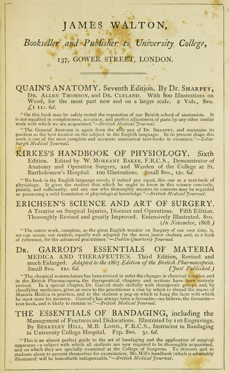 JAMES WALTON, Bookseller and Publisher to University College, 137, GOWER STREET, LONDON. QUAIN'S ANATOMY. Seventh Edition. By Dr. Sharpey, Dr. Allen Thomson, and Dr. Cleland. With 800 Illustrations on Wood, for the most part new and on a larger scale. 2 Vols., Svo. £l lis. 6d. On this book may be safely rested the reputation of our British school of anatomists. It is not equalled in completeness, accuracy, and perfect adjustment of parts by any other similar work with which we are acquainted.—British Medical Journal. The General Anatomy is again from the ao!e pen of Dr. Sharpey, and maintains its position as the best treatise on the subject in the English language. In its present shape this work is one of the most complete and accurate anatomical text-books in existence.—Edin- burgh Medical Journal. KIRKES'S HANDBOOK OF PHYSIOLOGY. Sixth Edition. Edited by W. Morrant Baker, F.R.C.S., Demonstrator of Anatomy and Operative Surgery, and Warden of the College at St. Bartholomew's Hospital. 100 Illustrations. Small 8vo., \2s. 6d.  No book in the English language excels, if indeed any equal, this one as a text-book of physiology. It gives the student that which he ought to know in this science concisely, plainly, and sufficiently; and any one who thoroughly masters its contents may be regarded as possessing a solid foundation ol physiological knowledge —British Medical Journal. ERICHSEN'S SCIENCE AND ART OF SURGERY. A Treatise on Surgical Injuries, Diseases and Operations. Fifth Edition. Thoroughly Revised and greatly Improved. Extensively Illustrated. 8vo. [In November, 1868.) The entire work, complete, as the great English treatise on Surgery of our own time, is, we can assure our readers, equally well adapted for the most junior student, and, as a book of reference, for the advanced practitioner.—Dublin Quarterly Journal. Dr. GARROD'S ESSENTIALS OF MATERIA MEDICA AND THERAPEUTICS. Third Edition, Revised and much Enlarged. Adapted to the 1867 Edition of the British Pharmacopoeia. Small Svo. lis. 6d. (Just Published.) The chemical nomenclature has been revised to meet the changes in chemical notation and in the British Pharmacopceia, the therapeutical chapters and sections have been entirely revised. In a special chapter, Dr. Garrod deals skilfully with therapeutic groups, and, by classifying medicines, gives at once to the practitioner a clue by which to thread the ma2es of Materia Medica in practice, and to the student a peg on which to hang the facts with which he must store his memory. Garrod's has always been a favourite—we believe, the favourite— text-book, and is likely to remain so.—British Medical Journal. THE ESSENTIALS OF BANDAGING, including the Management of Fractures and Dislocations. Illustrated by 110 Engravings. By Berkeley Hill, M.B. Lond., F.R.C.S., Instructor in Bandaging in University College Hospital. Fcp. Svo. $s. 6d. This is an almost perfect guide to the art of bandaging and the application of surgical apparatus—a subject with which all students are now required to be thoroughly acquainted, and on which they are specially examined at the College of Surgeons. To dressers and to students about to present themselves for examination, Mr. Hill's handbook (which is admirably illustrated) will be henceforth indispensable.—British Medical Journal.