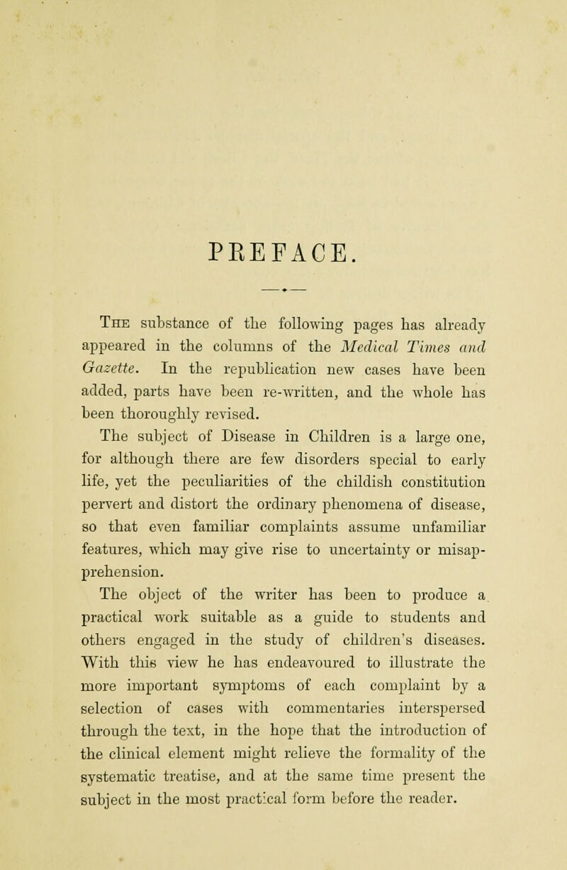 PEEFACE. The substance of the following pages has already appeared in the columns of the Medical Times and Gazette. In the republication new cases have been added, parts have been re-written, and the whole has been thoroughly revised. The subject of Disease in Children is a large one, for although there are few disorders special to early life, yet the peculiarities of the childish constitution pervert and distort the ordinary phenomena of disease, so that even familiar complaints assume unfamiliar features, which may give rise to uncertainty or misap- prehension. The object of the writer has been to produce a. practical work suitable as a guide to students and others engaged in the study of children's diseases. With this view he has endeavoured to illustrate the more important symptoms of each complaint by a selection of cases with commentaries interspersed through the text, in the hope that the introduction of the clinical element might relieve the formality of the systematic treatise, and at the same time present the subject in the most practical form before the reader.