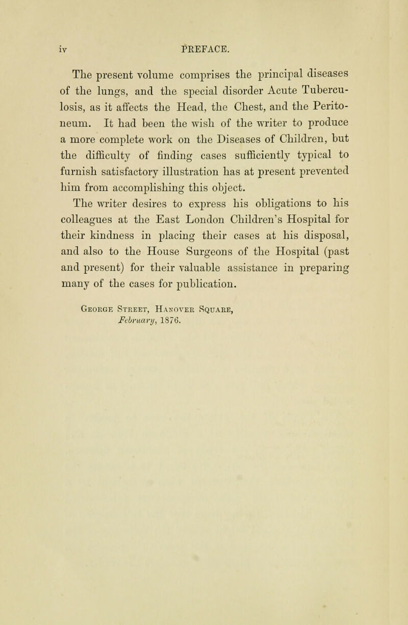 The present volume comprises the principal diseases of the lungs, and the special disorder Acute Tubercu- losis, as it affects the Head, the Chest, and the Perito- neum. It had been the wish of the writer to produce a more complete work on the Diseases of Children, but the difficulty of finding cases sufficiently typical to furnish satisfactory illustration has at present prevented him from accomplishing this object. The wi-iter desires to express his obligations to his colleagues at the East Loudon Children's Hospital for their kindness in jdacing their cases at his disposal, and also to the House Surgeons of the Hospital (past and present) for their valuable assistance in preparing many of the cases for publication. Geokge Street, Hanovek Square, February, 18713.