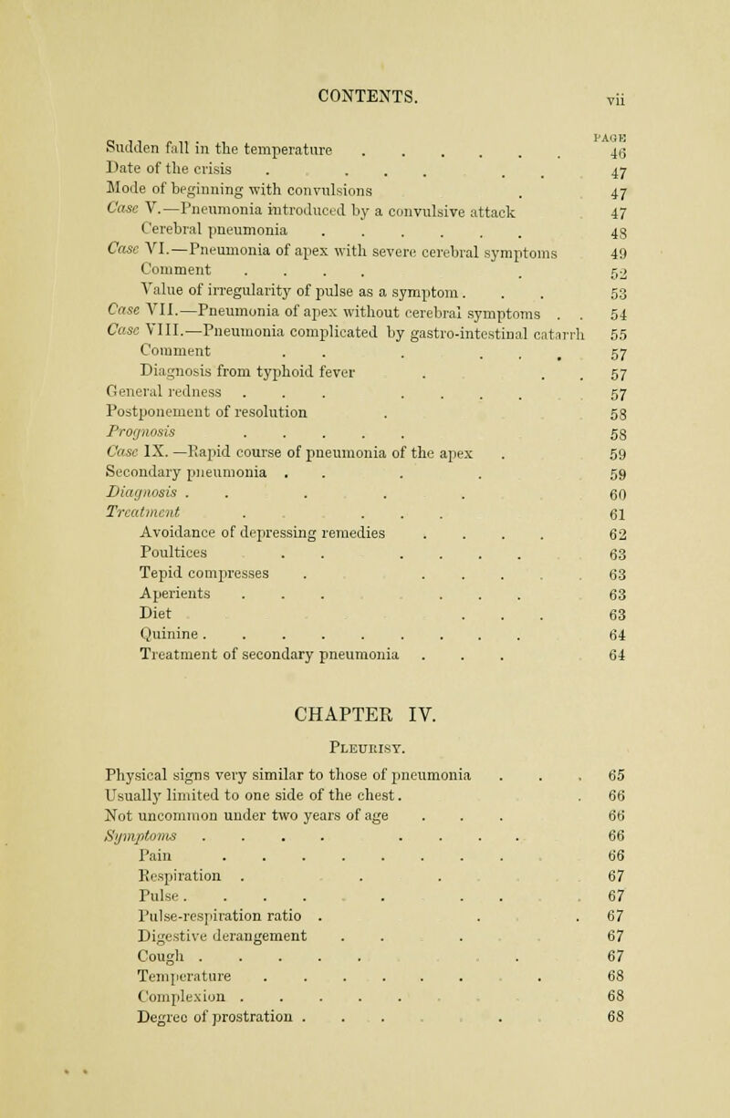 vu Sudden f;ill in tlie temperature Bate of the crisis . • . . . . Mode of beginning with convnlsions Case v.—Pneumonia introduced by a convulsive attack Cerebral pneumonia Case VI.—Pneumonia of apex with seven; cerebral symptoms Comment .... Value of irregularity of pulse as a symptom. Case VIl.—Pneumonia of apex without cerebral symptoms . . Case VIII.—Pneumonia complicated by gastro-intestinal catarrh Comment . . Diagnosis from typhoid fever . General i-edness ... .... Postponement of resolution Prognosis ..... Case IX. —Rapid course of pneumonia of the apex Secondary pneumonia . . . . Diagnosis . . . . . Treatment . ... Avoidance of depressing remedies .... Poultices . . .... Tepid compresses . ..... Aperients ... ... Diet , , ... Quinine ......... Treatment of secondary pneumonia ... PAOK 4(5 47 47 47 4S 49 52 53 54 55 57 57 57 68 58 59 59 60 61 62 63 63 63 63 64 64 CHAPTEK IV. Pleurisy. Physical signs very similar to those of pneumonia Usually limited to one side of the chest. Not uncommon under two years of age Symptoms .... . . Pain Eespi ration . Pulse. Pulse-respiration ratio Digestive derangement Cough . Temperature Complexion . Degree of prostration 65 66 67 67 67 67 67 68 68