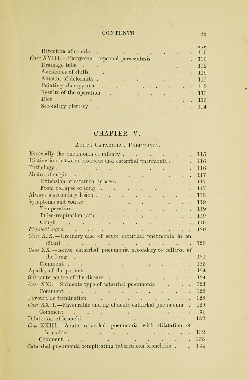 IX Ket'^ntion of canula . ... Case XVIII.—Empyema—repeated paracentesis Drainage tube ... Avoidance of chills Amount of deformity . . . Pointing of empyema .... Results of the operation Diet . . Secondary pleuiisy ..... PAr.R 110 110 112 112 112 113 113 113 114 CHAPTER V. Acute Catarrhal Pneumonia. Especially the pnenmonia cf infancy .... Distinction between croupe us and catarrhal pneumonia Pathology. ... . . Modes of origin ..... Extension of catarrhal process From collapse of lung . Always a secondary lesion . Symptoms and course Temperature .... Pulse-respiration ratio Cough . . . . Physical signs Case XIX.—Ordinary case of acute catarrhal pneumonia in iilfant ......... Case y^X.—Acute catarrhal pneumonia secondary to collapse of the lung ... Comment . . . Apathy of the patient . . . Subacute course of the disease .... Case XXI.—Subacute type of catarrhal pneumonia Comment ....... Favourable termination Case XXII.—Favourable ending of acute catarrhal pneumonia Comment ..... Dilatation of bronchi Com XXIII.—Acute catan-hal pneumonia with dilatation of bronchus . . Comment Catarrhal pneumonia complicating tuberculous bronchitis 115 116 lltf 117 117 117 118 119 119 119 119 120 120 121 123 124 124 124 126 128 129 131 132 132 133 134