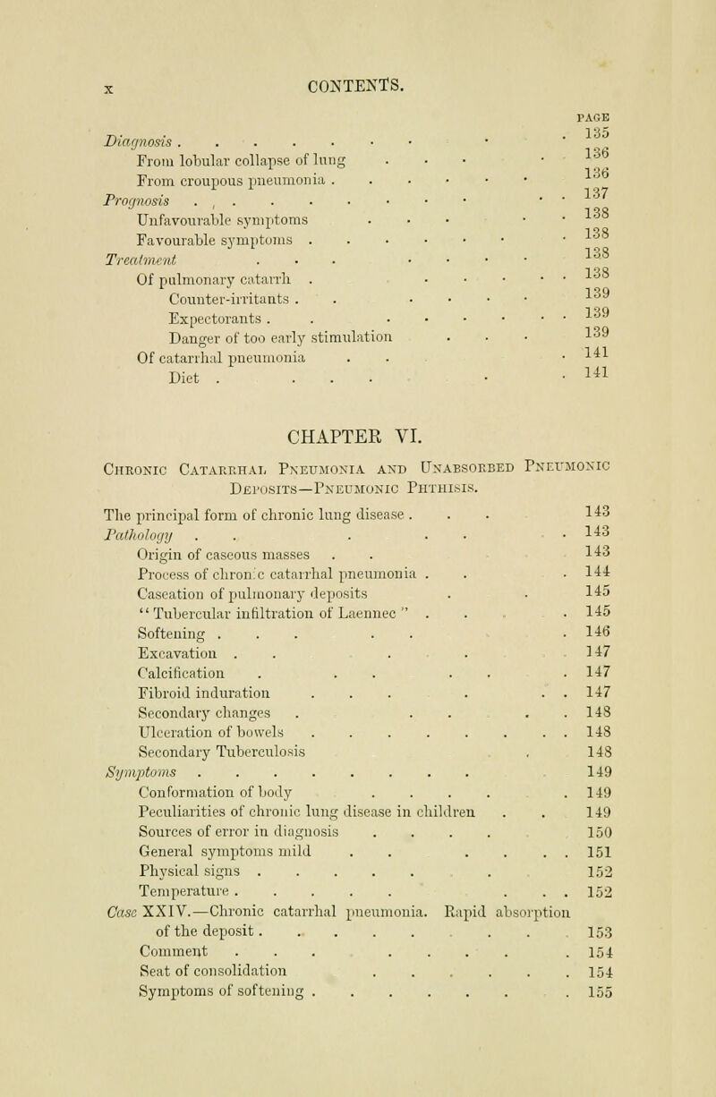 Diagnosis ...... From lobular collapse of lung From croupous pneumonia . Prognosis . , . Unfavourable symptoms Favourable symptoms . Trecdnunt . . . Of pulmonary catarrh . Counter-irritants . Expectorants . Danger of too early stimulation Of catarrhal pneumonia Diet . ... PAGE . 135 .136 ' .  . . 136 . . 137 . 138 • 138 138 138 139 139 139 . 141 . 141 CHAPTER VI. Cjtkonic Catarrhal Pneumosia and Unabsoeeed Pneumoxio Deposits—Pneumonic Phthisis. Tlie principal form of chronic lung disease . 143 Pathology . . ■ . ■ 143 Origin of caseous masses . . - ^ 143 Process of chronic catarrhal pneumonia . 144 Caseation of pulmonary deposits 145  Tubercular infiltration of Laennec  . 145 Softening ... . . 146 Excavation .... 147 Calcification ... . . 147 Fibroid induration .... 147 Secondary changes . . . . 148 Ulceration of bowels 148 Secondary Tuberculosis 148 Symptoms 149 Conformation of body . . . . 149 Peculiarities of chronic lung disease in children 149 Sources of error in diagnosis . . . . 150 General symptoms mild . . _ . . 151 Physical signs . 152 Temperature 152 Case XXIV.—Chronic catarrhal pneumonia. Rapid absorption of the deposit 153 Comment ....... 154 Seat of consolidation . 154 Symptoms of softening 155