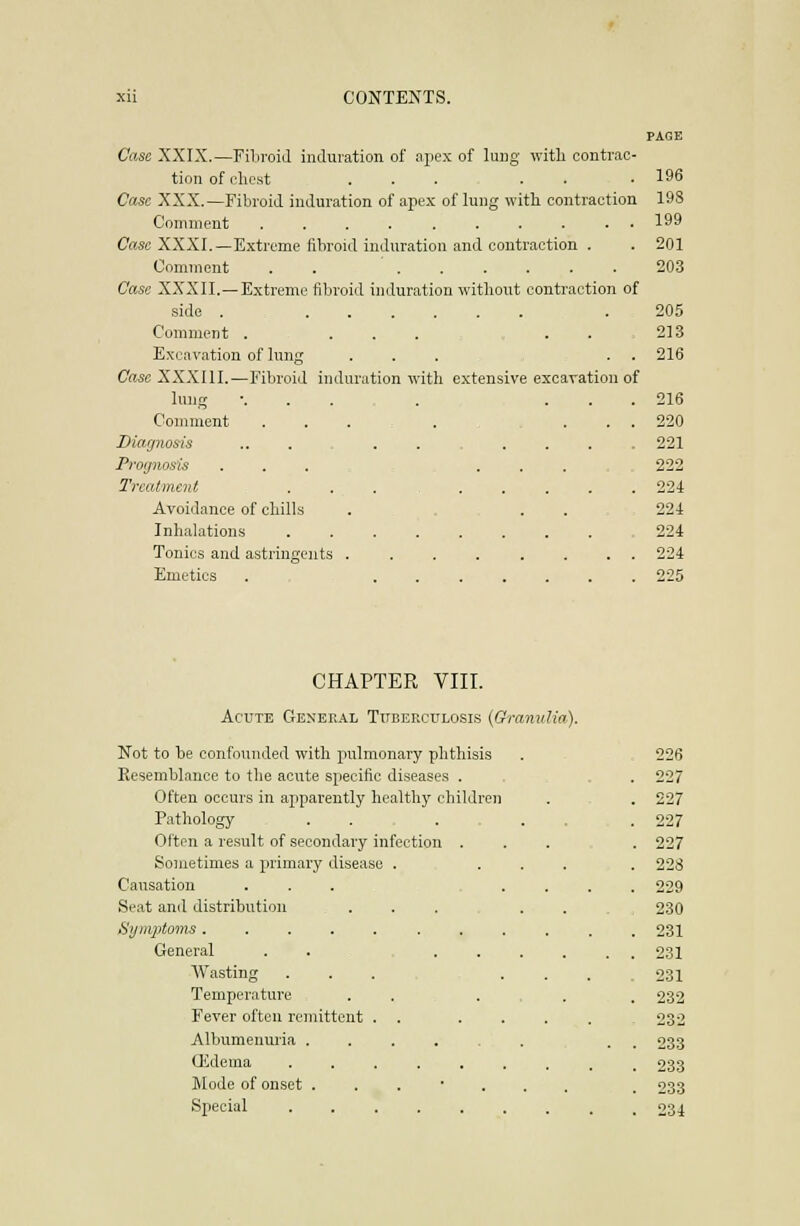 PAGE Cci.se XXIX.—Filiroid induration of apex of lung witli contrac- tion of clicst ... . . .196 Case XXX.—Fibroid induration of apex of lung with contraction 198 Coninieut .......... 199 Case XXXI.—Extreme fibroid induration and contraction . . 201 Comment . . 203 Case XXXII.—Extreme tiljroiil induration without contraction of side . .205 Comment . ... . . 213 Excavation of lung ... . . 216 Case XXXIII.—Fibroid induration with extensive excavation of lung •. . . .... 216 Comment ........ 220 Diagnosis ... 221 Prognosis ... ....,„ 222 Treatment 224 Avoidance of chills . . . 224 Inhalations 224 Tonics and astringents ........ 224 Emetics . 225 CHAPTER VIII. Acute General TixBEECtrLosis (GranuUa). Not to be confounded with pulmonary phthisis 226 Resemblance to tlie acute specific diseases . 227 Often occurs in apparently healthy children . 227 Pathology ..... . 227 Often a result of secondary infection . . 227 Sometimes a primary disease .... . 228 Causation ... . . . 229 Seat and distribution ... . . 230 Symptoms ......... . 231 General . . - .... . . 231 A¥asting . . . . . . 231 Temperature ...... . 232 Fever often remittent . . ... 232 Albumenuria . . 233 Gidema . 233 Mode of onset ....... . 233 Special . 234