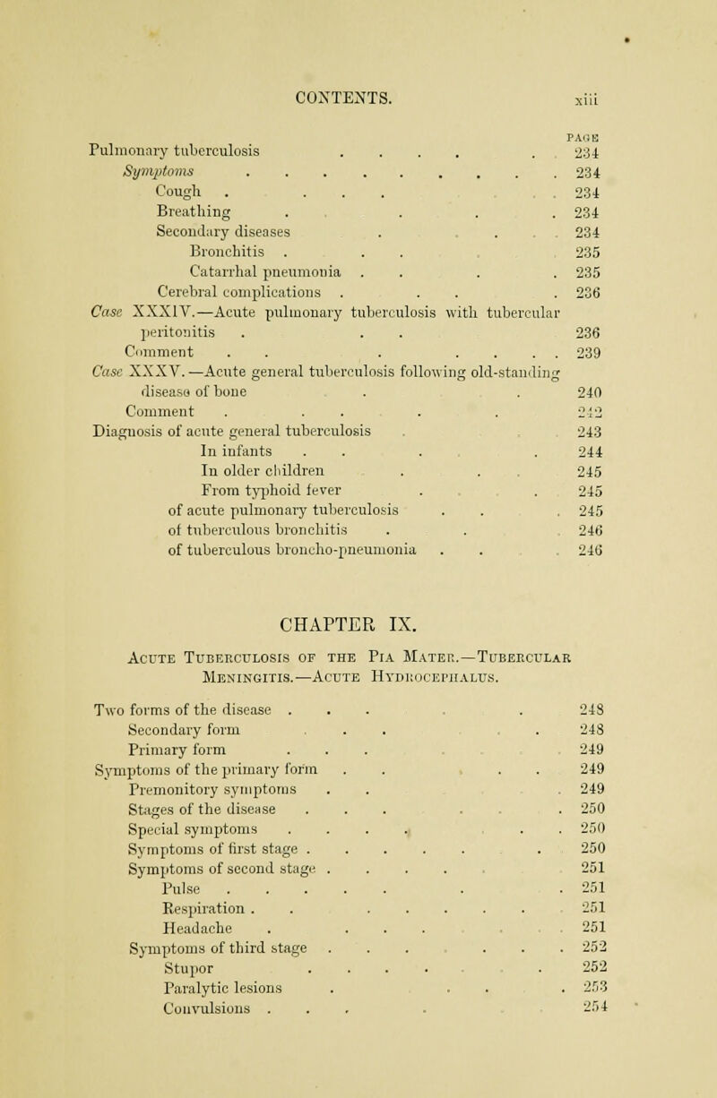 PAilB Pulmonary tuberculosis .... . , 234 Symptoms 234 Cough . ... .234 Breathing ..... . 234 Secondary diseases . . .... 234 Bronchitis . .... 235 Catarrhal pneumonia ... . 235 Cerebral complications ... . 236 Case XXXIV.—Acute pulmonary tuberculosis with tubercular peritonitis . . . 236 Ccimment . . . .... 239 Case XXXV.—Acute general tuberculosis following old-standing disease of bone . . 240 Comment . . . . . 21'2 Diagnosis of acute general tuberculosis . 243 In infants ..,.,. 244 In older children .... 245 From tji^hoid fever . . . 245 of acute pulmonary tuberculosis . . . 245 of tuberculous bronchitis . . 246 of tuberculous broncho-pneumonia .... 246 CHAPTER IX. AccTE Tuberculosis of the Pia Matep..—Tubercular Meningitis.'—Acute Hydkocei'iialus. Two forms of the disease ...... 248 Secondary form ... . . 248 Primary form ... ... 249 Symptoms of the primary form ..... 249 Premonitory symptoms . . , , . 249 Stages of the disease ... .... 250 Special symptoms . . . .; ... 250 Symptoms of first stage . 250 Symptoms of second stage ..... 251 Puhse . .251 Respiration . . 251 Headache . ...,.,, 251 Symptoms of third stage ... ... 252 Stupor 252 Paralytic lesions . ..... 253 Couvulsions ... . 254