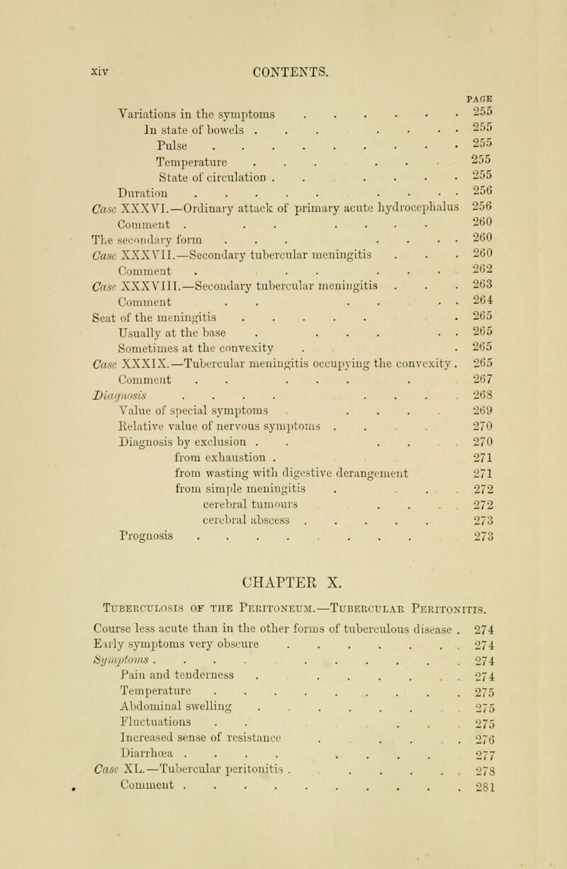 PAr.E Variations in the symptoms ^5d In state of bowels ... .... 25j Pulse 255 Temperature ... ... 255 State of circulation ...... 255 Duration .... 256 Case XXXVl.—Ordinary attack of primary acute hydrocepluilus 256 Comment . . . .... 260 Tlie secondary form ... .... 260 Case XXXVII.—Secondary tubercular meningitis . . . 260 Comment . . . ... 262 Case XXXVIII.—Secondary tubercular meningitis . . . 263 Comment . . . . • • 264 Seat of the meningitis . 265 Usually at the base . ..... 265 Sometimes at the convexity . . 265 Case XXXIX.—Tubercular meningitis occupying the convexity. 265 Comment . . ... . 267 Diagnosis .... ... 268 Value of special symptoms . . . 269 Relative value of nervous symptoms . . , 270 Diagnosis by exclusion . . . . 270 from exhaustion . 271 from wasting with digestive derangement 271 from simple meningitis . , ... 272 cerebral tumours ... 272 cerebral abscess ..... 273 Prognosis 273 CHAPTER X. Tuberculosis of the Peritoneum.—Tubercular Peritonitis. Course less acute than in the other forms of tubcrc Eirly symptoms very obscure iSi/iiij)toms ..... Pain and tenderness Temperature ..... Abdominal swelling Fluctuations Increased sense of resistance Diarrhcea .... Case XL.—Tubercular peritonitis , ulous disease . 274 . . 274 . 274 274 . 275 275 275 . . 276 277 . : 278 Comment . . . . . . . . . .281