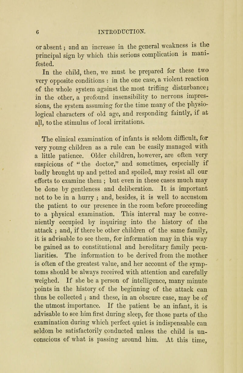 or absent; and an increase in the general weakness is the principal sign by which this serious complication is mani- fested. In the child, then, we must be prepared for these two very opposite conditions : in the one case, a violent reaction of the whole system against the most trifling disturbance; in the other, a profound insensibility to nervous impres- sions, the system assuming for the time many of the physio- logical characters of old age, and responding faintly, if at all, to the stimulus of local irritations. The clinical examination of infants is seldom difficult, for very young children as a rule can be easily managed with a little patience. Older children, however, are often very suspicious of the doctor, and sometimes, especially if badly brought up and petted and spoiled, may resist all our efforts to examine them ; but even in these cases much may be done by gentleness and deliberation. It is important not to be in a hurry ; and, besides, it is well to accustom the patient to our presence in the room before proceeding to a physical examination. This interval may be conve- niently occupied by inquiring into the history of the attack ; and, if there be other children of the same family, it is advisable to see them, for information may in this way be gained as to constitutional and hereditary family pecu- liarities. The information to be derived from the mother is often of the greatest value, and her account of the symp- toms should be always received with attention and carefully weighed. If she be a person of intelligence, many minute points in the history of the beginning of the attack can thus be collected ; and these, in an obscure case, may be of the utmost importance. If the patient be an infant, it is advisable to see him first during sleep, for those parts of the examination during which perfect quiet is indispensable can seldom be satisfactorily conducted unless the child is un- conscious of what is passing around him. At this time,