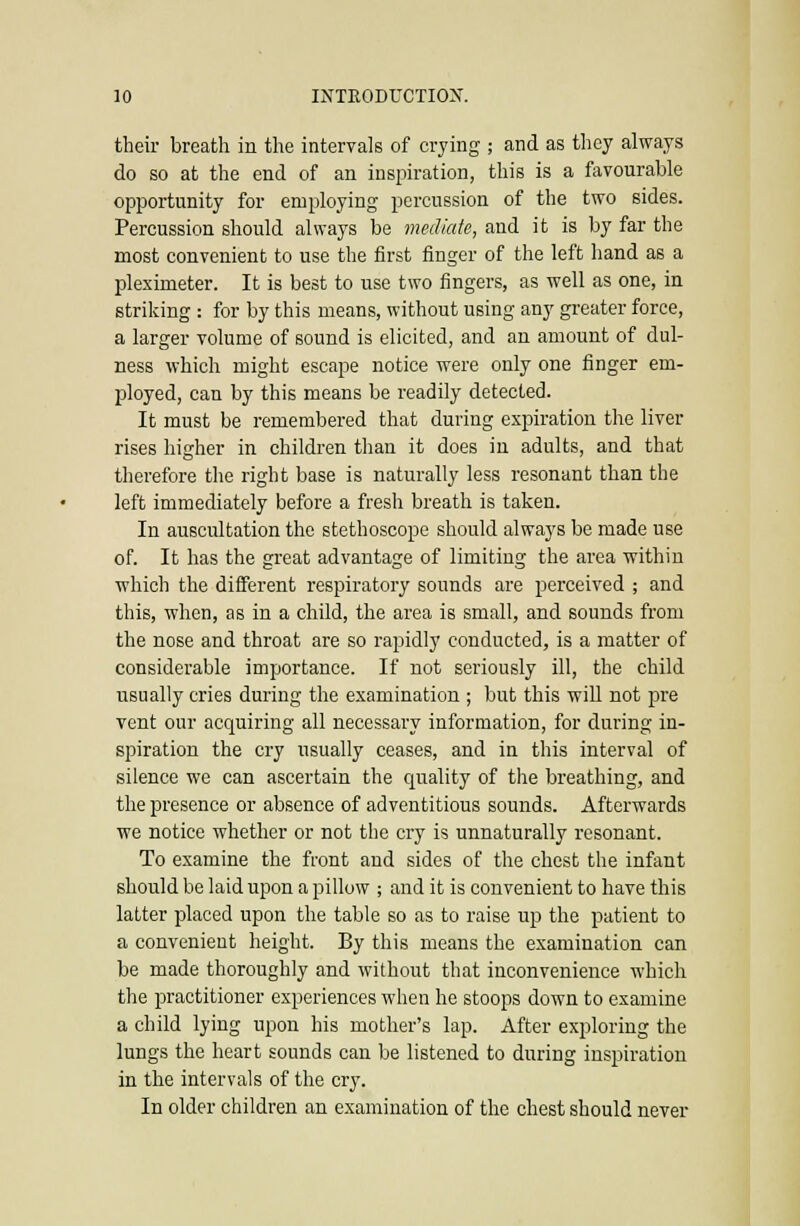their breath in the intervals of crying ; and as they always do so at the end of an inspiration, this is a favourable opportunity for employing percussion of the two sides. Percussion should always be mediate, and it is by far the most convenient to use the first finger of the left hand as a pleximeter. It is best to use two fingers, as well as one, in striking : for by this means, without using any greater force, a larger volume of sound is elicited, and an amount of dul- ness which might escape notice were only one finger em- l^loyed, can by this means be readily detected. It must be remembered that during expiration the liver rises higher in children than it does in adults, and that therefore the right base is naturally less resonant than the left immediately before a fresh breath is taken. In auscultation the stethoscope should always be made use of. It has the great advantage of limiting the area within which the different respiratory sounds are perceived ; and this, when, as in a child, the area is small, and sounds from the nose and throat are so rapidly conducted, is a matter of considerable importance. If not seriously ill, the child usually cries during the examination ; but this will not pre vent our acquiring all necessary information, for during in- spiration the cry usually ceases, and in this interval of silence we can ascertain the quality of the breathing, and the presence or absence of adventitious sounds. Afterwards we notice whether or not the cry is unnaturally resonant. To examine the front and sides of the chest the infant should be laid upon a pillow ; and it is convenient to have this latter placed upon the table so as to raise up the patient to a convenient height. By this means the examination can be made thoroughly and without that inconvenience which the practitioner experiences when he stoops down to examine a child lying upon his mother's lap. After exploring the lungs the heart sounds can be listened to during inspiration in the intervals of the cry. In older children an examination of the chest should never