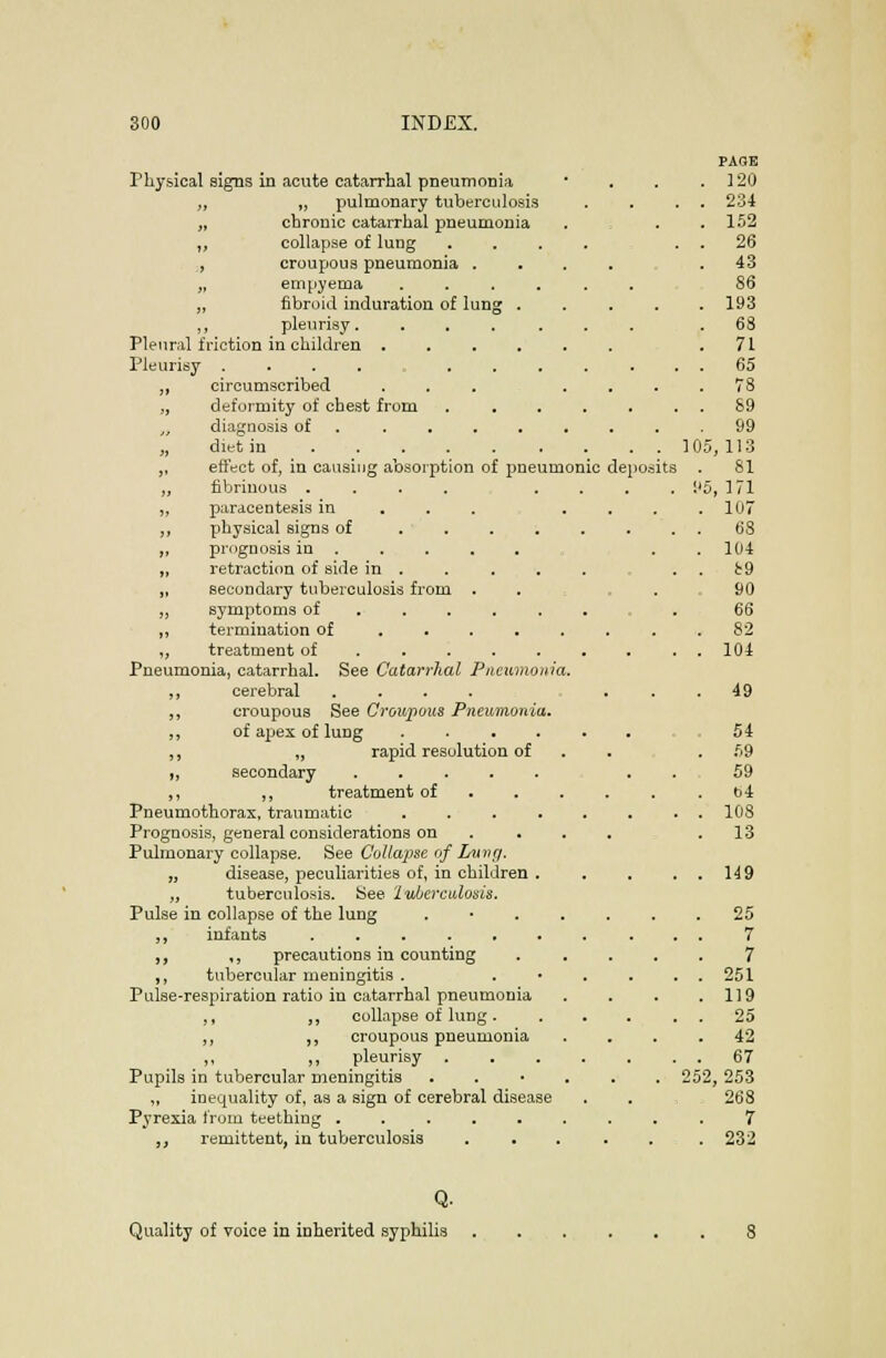ion of pneumonic Physical signs in acute catarrhal pneumonia „ „ pulmonary tuberculosis „ chronic catarrhal pneumonia ,, collapse of lung , croupous pneumonia „ empyema ,, fibroid induration of lung ,, pleurisy. Pleural friction in children . Pleurisy ..... ,, circumscribed „ deformity of chest from diagnosis of „ diet in . . . ,, ettect of, in causing absoipti ,, fibrinous . „ paracentesis in „ physical signs of „ prognosis in . ,, retraction of side in . „ secondary tuberculosis from „ symptoms of ,, termination of „ treatment of Pneumonia, catarrhal. See Catarrhal Pncwinonm. ,, cerebral .... ,, croupous See Cronpous Pneumonia. ,, of apex of lung .... ,, „ rapid resolution of t, secondary ..... ,, ,, treatment of . . . Pneumothorax, traumatic .... Prognosis, general considerations on . . . Pulmonary collapse. See Collapse of Lui'f/. „ disease, peculiarities of, in children . „ tuberculosis. Kee Iwberculosis, Pulse in collapse of the lung . • . . ,, infants ,, ,, precautions in counting ,, tubercular meningitis . Pulse-respiration ratio in catarrhal pneumonia ,, ,, collapse of lung. ,, ,, croupous pneumonia ,, ,, pleurisy Pupils in tubercular meningitis . . • . ,, inequality of, as a sign of cerebral disease Pyrexia from teething ...... „ remittent, in tuberculosis . . deposits 10 PAGE 120 234 152 26 43 86 193 68 71 65 78 89 99 ;, 113 81 6, 171 107 68 104 i!9 90 66 82 104 49 54 59 59 t)4 108 13 149 . 25 . . 7 7 . . 251 . 119 . . 25 . 42 . . 67 252, 253 . 268 r . 232 Q- Quality of voice in inherited syphilis