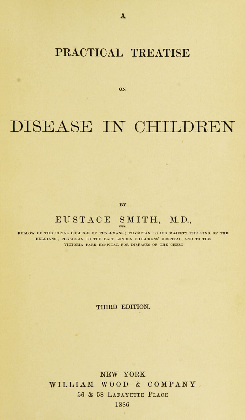 PRACTICAL TREATISE ON DISEASE IN CHILDREN EUSTACE SMITH, M.D., FELLOW OF THE ROYAL COLLEGE OF PHYSICIANS; PHYSICIAN TO HIS MAJESTY THE KING OF THK BELGIANS ; PHYSICIAN TO THE EAST LONDON CHILDRENS HOSPITAL. AND TO THE VICTORIA PARK HOSPITAL FOR DISEASES OF THE CHEST THIRD EDITION. NEW YORK WILLIAM WOOD & COMPANY 56 & 58 Lafayette Place 1836