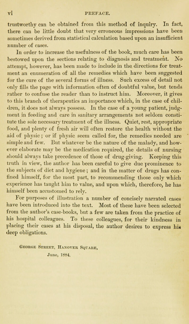 trustworthy can be obtained from this method of inquiry. In fact, there can be little doubt that very erroneous impressions have been sometimes derived from statistical calculation based upon an insufficient number of cases. In order to increase the usefulness of the book, much care has been bestowed upon the sections relating to diagnosis and treatment. ]Sro attempt, however, has been made to include in the directions for treat- ment an enumeration of all the remedies which have been suggested for the cure of the several forms of illness. Such excess of detail not only fills the page with information often of doubtful value, but tends rather to confuse the reader than to instruct him. Moreover, it gives to this branch of therapeutics an importance which, in the case of chil- dren, it does not always possess. In the case of a young patient, judg- ment in feeding and care in sanitary arrangements not seldom consti- tute the sole necessary treatment of the illness. Quiet, rest, appropriate food, and plenty of fresh air will often restore the health without the aid of physic ; or if physic seem called for, the remedies needed are simple and few. But whatever be the nature of the malady, and how- ever elaborate may be the medication required, the details of nursing should always take precedence of those of drug-giving. Keeping this truth in view, the author has been careful to give due prominence to the subjects of diet and hygiene; and in the matter of drugs has con- fined himself, for the most part, to recommending those only which experience has taught him to value, and upon which, therefore, he has himself been accustomed to rely. For purposes of illustration a number of concisely narrated cases have been introduced into the text. Most of these have been selected from the author's case-books, but a few are taken from the practice of his hospital colleagues. To these colleagues, for their kindness in placing their cases at his disposal, the author desires to express his deep obligations. George Street, Hanover Square, June, 1884.