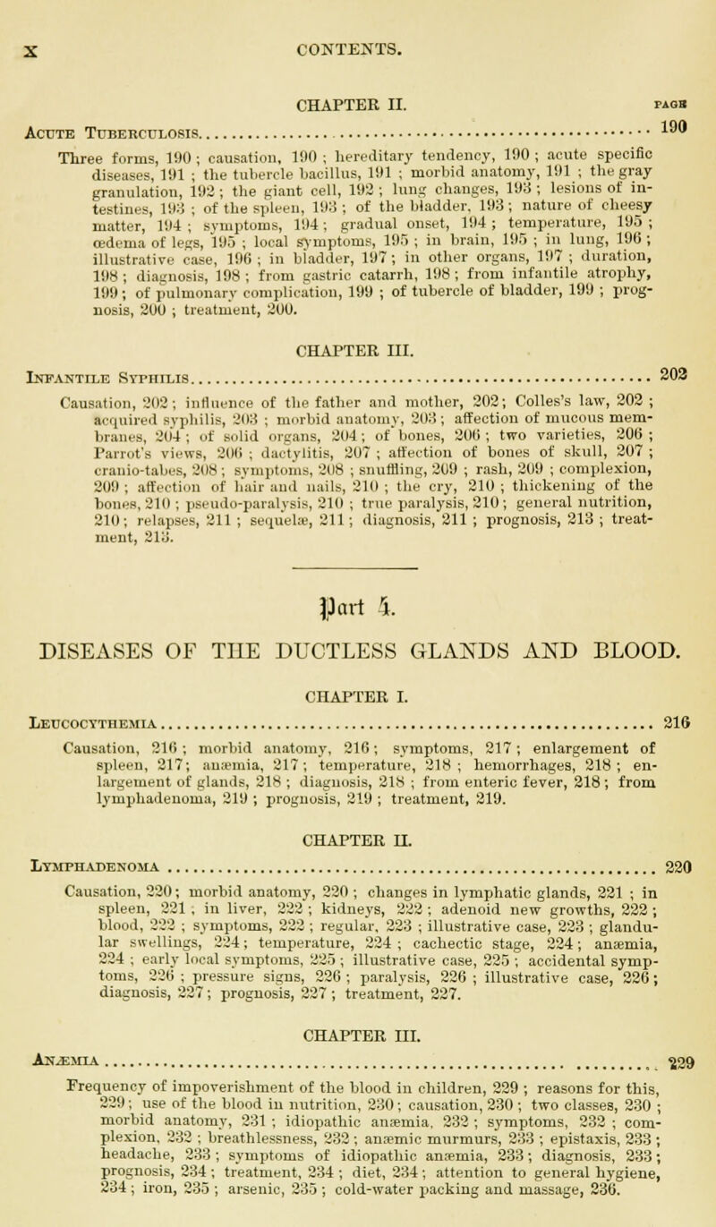 CHAPTER II. paob Acute Tuberculosis 10 Three forms, 190 ; causation, 1!I0 ; hereditary tendency, 190 ; acute specific diseases, 191 ; the tubercle bacillus, 191 ; morbid anatomy, 191 ; the gray granulation, 192 ; the giant cell, 192 ; lung changes, 198 ; lesions of in- testines, 198 ; of the spleen, 198 ; of the bladder. 193; nature of cheesy matter, 194; symptoms, 194; gradual onset, 194; temperature, 195; cedenia of legs, 195 ; local symptoms, 195 ; in brain, 195 ; in lung, 196 ; illustrative case, 196; in bladder, 197; in other organs, 197; duration, 198; diagnosis, 198; from gastric catarrh, 198; from infantile atrophy, 199 ; of pulmonary complication, 199 ; of tubercle of bladder, 199 ; prog- nosis, 200 ; treatment, 200. CHAPTER III. Infantile Syphilis 202 Causation, 202; influence of the father and mother, 202; Colles's law, 202 ; acquired syphilis, 203 ; morbid anatomy, 208 ; affection of mucous mem- branes, 2(14; of solid organs, 204; of bones, 200; two varieties, 206; Parrot's views, 200 ; dactylitis, 207 ; affection of bones of skull, 207 ; cranio-tabes, 308 ; symptoms, 208 ; snuffling, 209 ; rash, 209 ; complexion, 209; affection of hair and nails, 210; the cry, 210; thickening of the bones, 210 ; pseudo-paralysis, 210 ; true paralysis, 210 ; general nutrition, 21(1; relapses, 211 ; sequelae, 211; diagnosis, 211 ; prognosis, 213 ; treat- ment, 218. flart 4. DISEASES OF THE DUCTLESS GLANDS AND BLOOD. CHAPTER I. IiEUCOCTTHEMIA 216 Causation, 216 ; morbid anatomy, 216; symptoms, 217; enlargement of spleen, 217; an;emia, 217; temperature, 218; hemorrhages, 218; en- largement of glands, 218 ; diagnosis, 218 ; from enteric fever, 218 ; from lymphadenoma, 219 ; prognosis, 219 ; treatment, 219. CHAPTER H. liTMPHADENOMA 220 Causation, 220; morbid anatomy, 220 ; changes in lymphatic glands, 221 ; in spleen, 221 , in liver, 222 ; kidneys, 222 ; adenoid new growths, 222 ; blood, 222 ; symptoms, 222 ; regular, 223 ; illustrative case, 223 ; glandu- lar swellings, 224; temperature, 224 ; cachectic stage, 224; anaemia, 224 ; early local symptoms, 225 ; illustrative case, 225 ; accidental symp- toms, 226 ; pressure signs, 226 ; paralysis, 226 ; illustrative case, 226; diagnosis, 227; prognosis, 227 ; treatment, 227. CHAPTER III. Anaemia ^29 Frequency of impoverishment of the blood in children, 229 ; reasons for this, 229; use of the blood in nutrition, 230; causation, 230 ; two classes, 230 ; morbid anatomy, 231 ; idiopathic anaemia. 232 ; symptoms, 232 ; com- plexion, 232 ; breathlessness, 232 ; anaemic murmurs, 233 ; epistaxis, 233 ; headache, 233; symptoms of idiopathic anaemia, 233; diagnosis, 233; prognosis, 234; treatment, 234 ; diet, 234; attention to general hygiene, 234 ; iron, 235 ; arsenic, 235 ; cold-water packing and massage, 236.