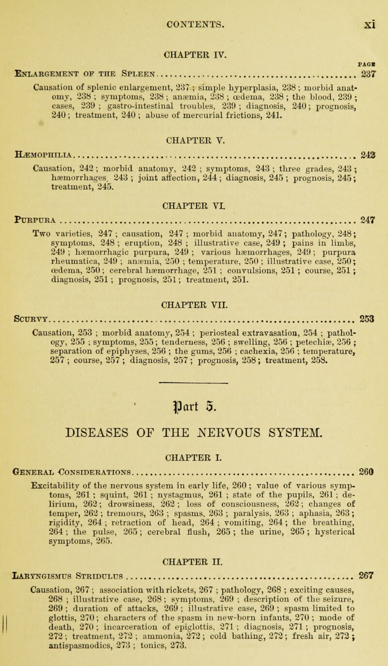 CHAPTER IV. rioi Enlargement of the Spleen 237 Causation of splenic enlargement, 237 ; simple hyperplasia, 238 ; morbid anat- omy, 238; symptoms, 238 ; anaemia, 238 ; oedema, 238 ; the blood, 239 ; cases, 239 ; gastro-intestinal troubles, 239 ; diagnosis, 240; prognosis, 240 ; treatment, 240 ; abuse of mercurial frictions, 241. CHAPTER V. HAEMOPHILIA 243 Causation, 242; morbid anatomy, 242 ; symptoms, 243 ; three grades, 243 ; haemorrhages, 243 ; joint affection, 244; diagnosis, 245; prognosis, 245; treatment, 245. CHAPTER VL Purpura 247 Two varieties, 247; causation, 247; morbid anatomy, 247; pathology, 248; symptoms, 248 ; eruption, 248 ; illustrative case, 249 ; pains in limbs, 249 ; hemorrhagic purpura, 249 ; various haemorrhages, 249; purpura rheumatica, 249 ; anaemia, 250 ; temperature, 250 ; illustrative case, 250; oedema, 250; cerebral haemorrhage, 251 ; convulsions, 251 ; course, 251; diagnosis, 251; prognosis, 251; treatment, 251. CHAPTER VII. Scurvy 253 Causation, 253 ; morbid anatomy, 254; periosteal extravasation, 254 ; pathol- ogy, 255 ; symptoms, 255; tenderness, 256 ; swelling, 256 ; petechia?, 256 ; separation of epiphyses, 256 ; the gums, 256 ; cachexia, 256 ; temperature, 257 ; course, 257 ; diagnosis, 257 ; prognosis, 258; treatment, 258. Part 5. DISEASES OF THE NEKVOUS SYSTEM. CHAPTER I. General Considerations 260 Excitability of the nervous system in early life, 260 ; value of various symp- toms, 261 ; squint, 261 ; nystagmus, 261 ; state of the pupils, 261; de- lirium, 262; drowsiness, 262 ; loss of consciousness, 262; changes of temper, 262 ; tremours, 263 ; spasms, 263 ; paralysis, 263 ; aphasia, 263; rigidity, 264 ; retraction of head, 264 ; vomiting, 264; the breathing, 264 ; the pulse, 265; cerebral flush, 265; the urine, 265; hysterical symptoms, 265. CHAPTER II. Laryngismus Stridulus 267 Causation, 267; association with rickets, 267 ; pathology, 268 ; exciting causes, 268 ; illustrative case, 268; symptoms, 269 ; description of the seizure, 269; duration of attacks, 269 ; illustrative case, 269 ; spasm limited to glottis, 270; characters of the spasm in new-born infants, 270 ; mode of death, 270 ; incarceration of epiglottis, 271 ; diagnosis, 271 ; prognosis, 272; treatment, 272 ; ammonia, 272; cold bathing, 272; fresh air, 272 ; antispasmodics, 273 ; tonics, 273.