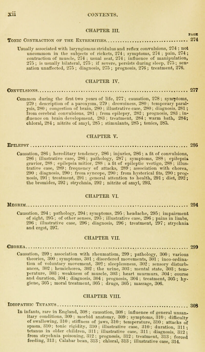 CHAPTER III. PAGE Tonic Contraction of the Extremities 274 Usually associated with laryngismus stridulus and reflex convulsions, 274 ; not uncommon in the subjects of rickets, 274; symptoms, 274 ; pain, 274 ; contraction of muscle, 274 ; usual seat, 274; influence of manipulation, 275 ; is usually bilateral, 276 ; if severe, persists during sleep, 275 ; sen- sation unaffected, 275 ; diagnosis, 275 ; prognosis, 270 ; treatment, 276. CHAPTER IV. Convulsions 277 Common during the first two years of life, 277; causation, 278 ; symptoms 279 ; description of a paroxysm, 279 ; drowsiness, 280 ; temporary paral ysis, 280 ; congestion of brain, 280 ; illustrative case, 280; diagnosis, 281 from cerebral convulsions, 281 ; from epilepsy, 282 ; prognosis, 283 ; in fluence on brain development, 283 ; treatment, 284 ; warm bath, 284 chloral, 284; nitrite of amyl, 285 ; stimulants, 285 ; tonics, 285. CHAPTER V. Epilepsy 286 Causation, 280 ; hereditary tendency, 280 ; injuries, 280; a fit of convulsions, 280 ; illustrative case, 280; pathology, 287 ; symptoms, 288; epilepsia gravior, 288 ; epilepsia mitior, 288 ; a fit of epileptic vertigo, 288 ; illus- trative case, 289; frequency of attacks, 289 ; association with chorea, 290 ; diagnosis, 290 ; from syncope, 290 ; from hysterical fits, 290 ; prog- nosis, 291; treatment, 291 ; general attention to health, 291 ; diet, 292; the bromides, 292 ; strychnia, 292 ; nitrite of amyl, 293. CHAPTER VI. Megrim 294 Causation, 294 ; pathology, 294; symptoms, 295 ; headache, 295; impairment of sight, 295 ; of other senses, 295 ; illustrative case, 290 ; pains in limbs, 290 ; illustrative case, 290; diagnosis, 290 ; treatment, 297; strychnia and ergot, 297. CHAPTER VII. Chorea 299 Causation, 299; association with rheumatism, 299 ; pathology, 300; various theories, 300 ; symptoms, 301 ; disordered movements, 301 ; inco-ordina- tion of voluntary movement, 302 ; sleeplessness, 302 ; sensory disturb- ances, 302 ; hemichorea, 302 ; the urine, 303; mental state, 303 ; tem- perature, 303; weakness of muscle, 303 ; heart murmurs, 304; course and duration, 304 ; diagnosis, 304 ; prognosis, 304 ; treatment, 305 ; hy- giene, 305 ; moral treatment, 305 ; drugs, 305 ; massage, 306. CHAPTER VIII. Idiopathic Tetanus 303 In infants, rare in England, 308 ; causation, 308 ; influence of general unsan- itary conditions, 309 ; morbid anatomy, 309 ; symptoms, 310 ; difficulty of swallowing, 310 ; stiffness of jaws, 310; temperature, 310 ; attacks of spasm, 310; tonic rigidity, 310; illustrative case, 310; duration, 311; tetanus in older children, 311; illustrative case, 311; diagnosis, 312; from strychnia poisoning, 312 : prognosis, 312 ; treatment, 313 ; forced feeding, 313; Calabar bean, 313 ; chloral, 313 ; illustrative case, 314.